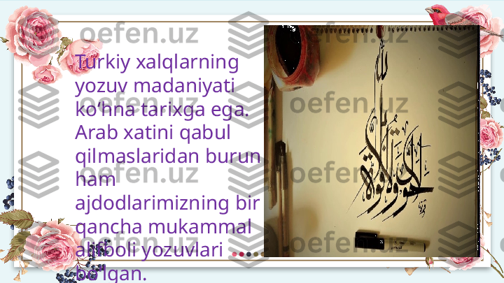 Turkiy xalqlarning 
yozuv madaniyati 
ko‘hna tarixga ega. 
Arab xatini qabul 
qilmaslaridan burun 
ham 
ajdodlarimizning bir 
qancha mukammal 
alifboli yozuvlari 
bo‘lgan.  