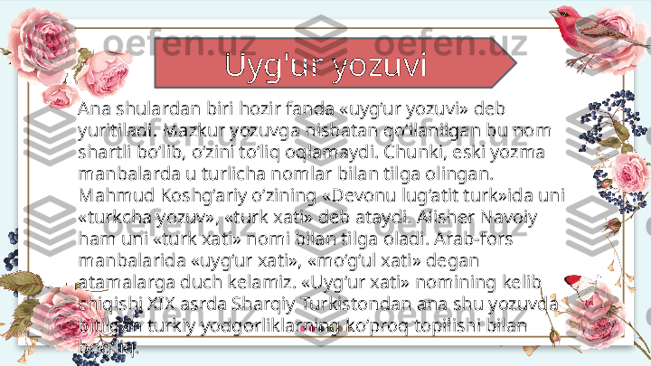 Uyg'ur yozuvi 
Ana shulardan biri hozir fanda «uyg‘ur yozuvi» deb 
yuritiladi. Mazkur yozuvga nisbatan qo‘llanilgan bu nom 
shartli bo‘lib, o‘zini to‘liq oqlamaydi. Chunki, eski yozma 
manbalarda u turlicha nomlar bilan tilga olingan. 
Mahmud Koshg‘ariy o‘zining «Devonu lug‘atit turk»ida uni 
«turkcha yozuv», «turk xati» deb ataydi. Alisher Navoiy 
ham uni «turk xati» nomi bilan tilga oladi. Arab-fors 
manbalarida «uyg‘ur xati», «mo‘g‘ul xati» degan 
atamalarga duch kelamiz. «Uyg‘ur xati» nomining kelib 
chiqishi XIX asrda Sharqiy Turkistondan ana shu yozuvda 
bitilgan turkiy yodgorliklarning ko‘proq topilishi bilan 
bog‘liq.  