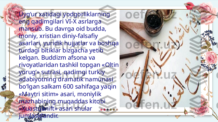 Uyg‘ur xatidagi yodgorliklarning 
eng qadimgilari VI-X asrlarga 
mansub. Bu davrga oid budda, 
moniy, xristian diniy-falsafiy 
asarlari, yuridik hujjatlar va boshqa 
turdagi bitiklar bizgacha yetib 
kelgan. Buddizm afsona va 
rivoyatlaridan tashkil topgan «Oltin 
yorug‘» sutrasi, qadimgi turkiy 
adabiyotning dramatik namunasi 
bo‘lgan salkam 600 sahifaga yaqin 
«Maytri sitim» asari, moniylik 
mazhabining muqaddas kitobi 
«Xuastuanift» asari shular 
jumlasidandir.  