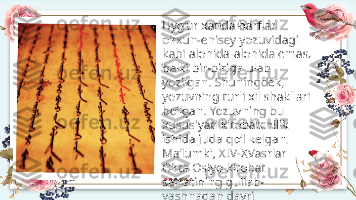 Uyg‘ur xatida harflar 
o‘rxun-enisey yozuvidagi 
kabi alohida-alohida emas, 
balki bir-biriga ulab 
yozilgan. Shuningdek, 
yozuvning turli xil shakllari 
bo‘lgan. Yozuvning bu 
xususiyati kitobatchilik 
ishida juda qo‘l kelgan. 
Ma’lumki, XIV-XVasrlar 
O‘rta Osiyo kitobat 
san’atining gullab-
yashnagan davri 
hisoblanadi.   