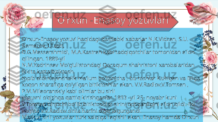 O'rxun -Enasoy yozuvlari
O‘rxun-Enasoy yozuvi haqidagi dastlabki xabarlar N.K.Vidzen, S.U. 
Remezov, I.Tabit, 
D.G. Messershmidi, M.A.Kastren kabi tadqiqotchilar tomonidan e'lon 
qilingan. 1889-yil 
N.M.Ya drinsev Mo‘g‘ulistondagi Qoraqum shahristoni xarobalaridan 
ikkita katta bitiktosh 
topib oldi. Keyinchalik ma'lum bo‘lishicha , bu toshlar Kultigen va Bilga 
xoqon sharafiga  qo‘yilgan  bitiktoshlar ekan. V.V.Radlov,V.Tomsen , 
P.M.Mileoranskiy kabi olimlar bu sirli 
yozuv ni o‘qishga qattiq kirishganlar. 1893 -yil 25- noyabr kuni 
V.Tomsen birinchi bo‘li b bitiktoshlar  sirini ochganligini e'lon qildi. Bu 
vaqtda V.V.Radlov o‘nta harfni o‘qib ulgurgandi. 
Mazkur sirli yozuvlar turk xalqiga tegishli ekan. Enasoy hamda O‘rxun 
daryolari havzalaridan 
topilgani uchun ular O‘rxun-Enasoy yozuvlari deb atala boshlandi. 
Hozirda ularning 700 ga 
yaqin na munalari fanga ma'lum .   