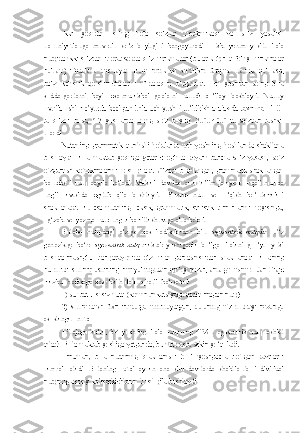 Ikki   yoshdan   so‘ng   bola   so‘zlar   morfemikasi   va   so‘z   yasalish
qonuniyatlariga   muvofiq   so‘z   boyligini   kengaytiradi.     Ikki   yarim   yoshli   bola
nutqida ikki so‘zdan iborat sodda so‘z birikmalari (bular ko‘proq fe’liy  birikmalar
bo‘ladi)   ifodalana   boshlaydi.   Bola   birlik   va   ko‘plikni   farqlash   hamda   qo‘llash,
ba’zi   kelishik   qo‘shimchalarini   ifodalashni   o‘rganadi.   Uch   yoshdan   so‘ng   bola
sodda   gaplarni,   keyin   esa   murakkab   gaplarni   nutqida   qo‘llay     boshlaydi.   Nutqiy
rivojlanishi me’yorda kechgan bola uch yoshni to‘ldirish arafasida taxminan 1000
ta   so‘zni   bilsa,   6-7   yoshlarda   uning   so‘z   boyligi   3000-4000   ta   so‘zdan   tashkil
topadi. 
Nutqning   grammatik   qurilishi   bolalarda   uch   yoshning   boshlarida   shakllana
boshlaydi.   Bola   maktab   yoshiga   yetar   chog‘ida   deyarli   barcha   so‘z   yasash,   so‘z
o‘zgartish ko‘nikmalarini hosil qiladi. O‘zaro bog‘langan, grammatik shakllangan
kontekstli   nutq   paydo   bo‘ladi.   Maktab   davrida   bola   ta’lim   jarayoni   orqali   nutqqa
ongli   ravishda   egalik   qila   boshlaydi.   Yozma   nutq   va   o‘qish   ko‘nikmalari
shakllanadi.   Bu   esa   nutqning   leksik,   grammatik,   stilistik   tomonlarini   boyishiga,
og‘zaki va yozma nutqning takomillashuviga olib keladi. 
Bolalar   nutqidagi   o‘ziga   xos   hodisalardan   biri   egosentrik   nutqdir .   O‘z
genezisiga   ko‘ra   egosentrik  nutq   maktab  yoshigacha   bo‘lgan   bolaning   o‘yin  yoki
boshqa   mashg‘ulotlar   jarayonida   o‘zi   bilan   gaplashishidan   shakllanadi.   Bolaning
bu   nutqi   suhbatdoshining   bor-yo‘qligidan   qat’iy   nazar,   amalga   oshadi.   Jan   Piaje
mazkur hodisaga xos ikki holatni ajratib ko‘rsatadi:
1) suhbatdoshsiz nutq (kommunikatsiyaga qaratilmagan nutq)
2)   suhbatdosh   fikri   inobatga   olinmaydigan,   bolaning   o‘z   nuqtayi   nazariga
asoslangan nutq. 
J.Piajega  ko‘ra,   3-4  yoshdagi   bola  nutqining   40%ni   egosentrik  nutq  tashkil
qiladi. Bola maktab yoshiga yetganda, bu nutq asta-sekin yo‘qoladi.
Umuman,   bola   nutqining   shakllanishi   3-11   yoshgacha   bo‘lgan   davrlarni
qamrab   oladi.   Bolaning   nutqi   aynan   ana   shu   davrlarda   shakllanib,   individual
nutqning asosiy ko‘rsatkichlarini hosil qila boshlaydi.  