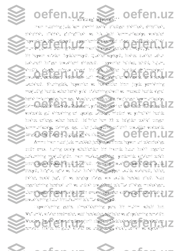 1. Tabiatdagi hayvonlar tili
Inson   nutqining   juda   kam   qismini   tashkil   qiladigan   pishillash,   chirqillash,
pishqirish,   o‘kirish,   g‘o‘ng‘illash   va   h.k.   kabi   kommunikatsiya   vositalari
hayvonlarda   ham   uchraydi.   Hayvonlarning   aksariyati   o‘zaro   muloqotda   bo‘lishi
mumkin,  ammo  ularning  hech  biri   insonlar   singari  gaplasha   olmaydi,  ya’ni   biron
bir   hayvon   so‘zdan   foydalanmaydi.   Qushlar   sayraydi,   boshqa   qushlar   uchun
tushunarli   bo‘lgan   tovushlarni   chiqaradi.     Hayvonlar   halokat,   tahdid,   hujum,
shodlik,   g‘azab,   qo‘rquv   singari   biologik   holatlar   haqidagi   informatsiyani
tovushlar,   harakatlar,   hidlar   kabi   turli   modal   signallar   vositasida   bir-birlariga
uzatishadi.   Shuningdek,   hayvonlar   va   hasharotlar   biron   joyda   yemishning
mavjudligi haqida xabar berish yoki   o‘zlarining ahvoli va   maqsadi haqida signal
berish imkoniyatiga ham ega. Masalan, arilarda ancha rivojlangan kommunikatsiya
tizimini kuzatish mumkin. Chunonchi, yo‘l boshlovchi ari qator ma’noli harakatlar
vositasida   gul   shirasining   ari   uyasiga   uzoqligi,   miqdori   va   yo‘nalishi   haqida
boshqa   arilarga   xabar   beradi.   Delfinlar   ham   32   ta   belgidan   tashkil   topgan
kommunikatsiya   tizimiga   ega.   Ular   juda   yuqori   to‘lqinli   tovushlar   vositasida
dengiz ostida o‘zaro muloqotga kirisha oladilar. 
Ammo inson nutqi juda murakkab jarayon va birorta hayvon uni takrorlashga
qodir   emas.   Buning   asosiy   sabablaridan   biri   insonda   butun   boshli   organlar
turkumining   mavjudligidir.   Inson   mazkur   organlar     yordamida   so‘zlarni   tarkib
toptiradigan   tovushlarni   talaffuz   qiladi.   Insonning   tovush   tilchasi   alohida   usulda
titraydi,   bo‘g‘iz,   og‘iz   va   burun   bo‘shliqlari   muayyan   usulda   sozlanadi,   lablar,
tishlar,   pastki   jag‘,   til   va   tanglay   o‘ziga   xos   usulda   harakat   qiladi.   Nutq
organlarining   barchasi   unli   va   undosh   tovushlarni   talaffuz   qilishga   moslashgan,
ularni   hayvonlar   takrorlashga   qodir   emas.   Hayvonlar   so‘z   va   gap   tuzish   uchun
tovushlarning butun bir turkumini talaffuz qilolmaydi.
Hayvonlarning   gapira   olmasliklarining   yana   bir   muhim   sababi   bor.
Ma’lumki, so‘zlar predmetlar, xatti-harakatlar, tajribalar va g‘oyalarning ramzidir.
Masalan,   “qush”   so‘zi   uchadigan   jonli   obyektni   ifodalash   uchun   qo‘llaniladigan
ramzdir.   Boshqa   bir   guruh   so‘zlar   esa   uning   rangi,   shakli,   uchishi   va   sayrashini 