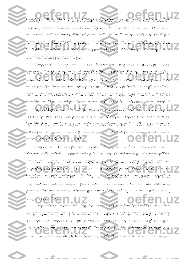 ifodalaydi.   Yana   bir   boshqa   guruhdagi   so‘zlardan   qush   va   uning   xatti-harakatlari
haqidagi   fikrni   ifodalash   maqsadida   foydalanish   mumkin.   Biron   bir   kishi   bilan
muloqotda   bo‘lish   maqsadida   so‘zlarni   qo‘llash   ma’lum   yo‘sinda   uyushtirilgan
ramzlardan   foydalanishni   anglatadi.   Buning   uchun   ma’lum   darajada   aql-idrok
bo‘lishi talab etiladi. Aql-idrok esa hayvonlarda mavjud bo‘lmaydi. Shuning uchun
ular insonlardek gapira olmaydi.
Hayvonlar   tilining   inson   tilidan   farqlanuvchi   eng   muhim   xususiyati   unda
semantik   funksiyaning   mavjud   emasligidir.   Hayvonlar   tilining     unsurlari   tashqi
predmetlarni   o‘zicha   aks   ettirmaydi,   ularning   mavhum   xususiyatlari   va
munosabatlari   hamisha   aniq   vaziyatlar   va   aniq   xususiyatlar   bilan   bog‘liq   bo‘ladi
hamda  aniq  maqsadlarga   xizmat   qiladi.  Shu  bilan   birga,  hayvonlar  tilida  insonlar
nutqida   muhim   ahamiyat   kasb   etgan   bo‘lishsizlik   funksiyasi   ham   mavjud
bo‘lmaydi. Hayvonlar bo‘lib o‘tgan voqeaning aniq vaqtini ko‘rsatib bera olmaydi,
istak maylidagi konstruksiyalar va h.k.ni tuza olmaydi. Hayvonlar va hasharotlarda
har   bir   signal   ortida   muayyan   ma’no   mustahkamlangan   bo‘ladi.   Hayvonlardagi
aksariyat   signallar,   mantiqiy   to‘plangan   informatsiya   sifatida   emas,   balki
mexanizm sifatida harakat qiladi. 
Hayvonlar   chiqarayotgan   tovush   faqatgina   tug‘ma   impulslar   bilan
chegaralanib   qoladi.   Hayvonlarning   bolasi   tovush   chiqarishga   o‘rganmaydilar.
Binobarin,   barcha   mushuklar   qayerda   bo‘lishlaridan   qat’iy   nazar,   bir   xil
miyovlaydilar yoki hamma kuchuklar bir xil vovullaydilar. Hayvonlar tili genetik
jihatdan   mustahkamlangan   bo‘lib,   u   chegaralangan   muayyan   signallar
majmuasidan   tashkil   topgan   yopiq   tizim   hisoblanadi.   Inson   tili   esa   aksincha,
genetik   jihatdan   mustahkamlanmagan   ochiq   tizim   bo‘lib,   u   doimo   rivojlanishda,
o‘zgarishda bo‘ladi.
Hayvonlarga inson tilini o‘rgatish uzoq davrlardan beri ko‘pchilikni qiziqtirib
kelgan. Qator olimlarning tadqiqotlari insonlarga xos bo‘lgan intellekt yoki lisoniy
qobiliyatning   hayvonlarda   yetishmasligi   masalasini   yoritishga   bag‘ishlangan.
Inson   tilini   o‘rganishga   eng   munosib   “nomzod”   sifatida   shimpanze   ko‘rsatilgan.
Chunonchi,   shimpanze   genetik   kodining     98,4%     insonniki   bilan   mos   kelgan. 