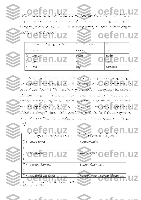 1940-yillarda  amerikalik  zoologlar  Keti   va Keyt   Xayeslar  o‘zlarining  o‘g‘li  bilan
birga tarbiyalash maqsadida oilalariga urg‘ochi shimpanzeni olishgan. Uch yildan
so‘ng   maymun   Viki     (Vicki   —   the   speaking   chimp)   inglizcha   to‘rt   so‘znigina
talaffuz qilishga o‘rgangan 1
.   
Hayvon   o‘rgangan so‘zlar   Transkripsiyasi Tarjimasi
1 mama mama oyi
2 papa papa dada
3 up a p yuqori
4 cup kap chashka
Amerikalik   tadqiqotchi   Gerbert   Terras   shimpanzega   shaklan   o‘zgartirilgan
kar-soqovlar tilini o‘rgatishga harakat qilgan.   Maymun ikki, uch, hatto to‘rt so‘zli
gaplarni tuza olgan (15-19). Biroq   Ni m   yo yi q   ga pl ar n i   t u za yo t g an da ,   a so sa n,
o‘ q i t uv ch i n i n g   i m o- i s ho r a l ar i n i   t akr or l ag an .   Sh un da n   s o‘ ng   t a dq i q ot ch i
shimpanze   tilning   eng   sodda   jihatlari   va   alohida   so‘zlarinigina   o‘zlashtirishi
mumkin, degan  xu l o sa ga   k el ga n.   M az ku r   x ul os a   Xomskiyning “hayvonlar tilni
o‘zlashtira olmaydi”, degan fikrini yana bir karra isbotlab berdi (hatto maymunga
Noam   Xomskiy   (Noarn  Chomsky)ga   taqlidan   Nim   Chimpsky,   deb  ism   qo‘yilgan
edi) 2
. 
      Hayvon o‘rgangan iboralar            So‘zma-so‘z tarjimasi
(15
) more drink  yana ichimlik
(16
) tickle Nim  Nimni o‘ynat
(17
) banana Nim eat  banan Nim yemoq
(18 eat drink eat drink  yemoq ichmoq yemoq ichmoq
1   Белянин В. П. Психолингвистика. –М., 2004. – C . 36.
2   Ko‘rsatilgan asar,  38- bet .  