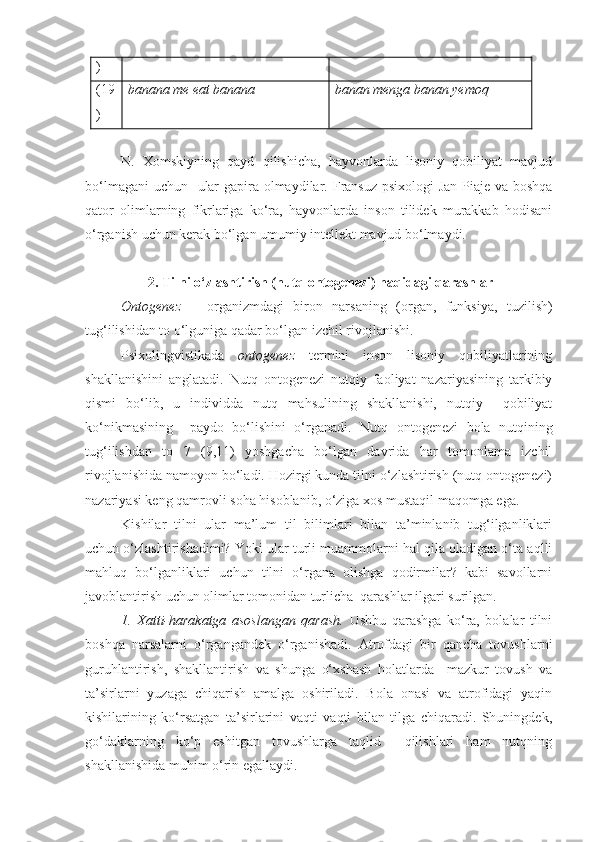 )
(19
) banana me eat banana banan menga banan yemoq
N.   Xomskiyning   qayd   qilishicha,   hayvonlarda   lisoniy   qobiliyat   mavjud
bo‘lmagani  uchun   ular  gapira olmaydilar.   Fransuz  psixologi  Jan Piaje va boshqa
qator   olimlarning   fikrlariga   ko‘ra,   hayvonlarda   inson   tilidek   murakkab   hodisani
o‘rganish uchun kerak bo‘lgan umumiy intellekt mavjud bo‘lmaydi.  
 2. Tilni o‘zlashtirish (nutq ontogenezi) haqidagi qarashlar
Ontogenez   –   organizmdagi   biron   narsaning   (organ,   funksiya,   tuzilish)
tug‘ilishidan to o‘lguniga qadar bo‘lgan izchil rivojlanishi. 
Psixolingvistikada   ontogenez   termini   inson   lisoniy   qobiliyatlarining
shakllanishini   anglatadi.   Nutq   ontogenezi   nutqiy   faoliyat   nazariyasining   tarkibiy
qismi   bo‘lib,   u   individda   nutq   mahsulining   shakllanishi,   nutqiy     qobiliyat
ko‘nikmasining     paydo   bo‘lishini   o‘rganadi.   Nutq   ontogenezi   bola   nutqining
tug‘ilishdan   to   7   (9,11)   yoshgacha   bo‘lgan   davrida   har   tomonlama   izchil
rivojlanishida namoyon bo‘ladi. Hozirgi kunda tilni o‘zlashtirish (nutq ontogenezi)
nazariyasi keng qamrovli soha hisoblanib,  o‘ziga xos mustaqil maqomga ega.   
Kishilar   tilni   ular   ma’lum   til   bilimlari   bilan   ta’minlanib   tug‘ilganliklari
uchun o‘zlashtirishadimi? Yoki ular turli muammolarni hal qila oladigan o‘ta aqlli
mahluq   bo‘lganliklari   uchun   tilni   o‘rgana   olishga   qodirmilar?   kabi   savollarni
javoblantirish uchun olimlar tomonidan turlicha  qarashlar ilgari surilgan.
1.   Xatti-harakatga   asoslangan   qarash.   Ushbu   qarashga   ko‘ra,   bolalar   tilni
boshqa   narsalarni   o‘rgangandek   o‘rganishadi.   Atrofdagi   bir   qancha   tovushlarni
guruhlantirish,   shakllantirish   va   shunga   o‘xshash   holatlarda     mazkur   tovush   va
ta’sirlarni   yuzaga   chiqarish   amalga   oshiriladi.   Bola   onasi   va   atrofidagi   yaqin
kishilarining   ko‘rsatgan   ta’sirlarini   vaqti   vaqti   bilan   tilga   chiqaradi.   Shuningdek,
go‘daklarning   ko‘p   eshitgan   tovushlarga   taqlid     qilishlari   ham   nutqning
shakllanishida muhim o‘rin egallaydi. 