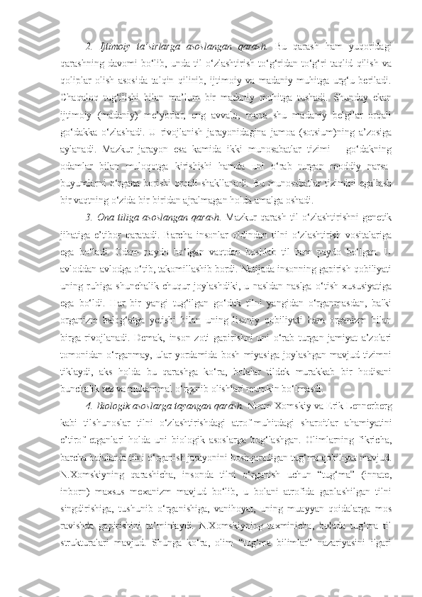 2.   Ijtimoiy   ta’sirlarga   asoslangan   qarash.   Bu   qarash   ham   yuqoridagi
qarashning   davomi   bo‘lib,   unda   til   o‘zlashtirish   to‘g‘ridan-to‘g‘ri   taqlid   qilish   va
qoliplar   olish   asosida   talqin   qilinib,   ijtimoiy   va   madaniy   muhitga   urg‘u   beriladi.
Chaqaloq   tug‘ilishi   bilan   ma’lum   bir   madaniy   muhitga   tushadi.   Shunday   ekan
ijtimoiy   (madaniy)   me’yorlar,   eng   avvalo,   mana   shu   madaniy   belgilar   orqali
go‘dakka   o‘zlashadi.   U   rivojlanish   jarayonidagina   jamoa   (sotsium)ning   a’zosiga
aylanadi.   Mazkur   jarayon   esa   kamida   ikki   munosabatlar   tizimi   –   go‘dakning
odamlar   bilan   muloqotga   kirishishi   hamda   uni   o‘rab   turgan   moddiy   narsa-
buyumlarni  o‘rgana   borishi   orqali  shakllanadi.   Bu  munosabatlar   tizimini  egallash
bir vaqtning o‘zida bir-biridan ajralmagan holda amalga oshadi. 
3.   Ona   tiliga   asoslangan   qarash .   Mazkur   qarash   til   o‘zlashtirishni   genetik
jihatiga   e’tibor   qaratadi.   Barcha   insonlar   oldindan   tilni   o‘zlashtirish   vositalariga
ega   bo‘ladi.   Odam   paydo   bo‘lgan   vaqtdan   boshlab   til   ham   paydo   bo‘lgan.   U
avloddan-avlodga o‘tib, takomillashib bordi. Natijada insonning gapirish qobiliyati
uning   ruhiga   shunchalik   chuqur   joylashdiki,   u   nasldan-naslga   o‘tish   xususiyatiga
ega   bo‘ldi.   Har   bir   yangi   tug‘ilgan   go‘dak   tilni   yangidan   o‘rganmasdan,   balki
organizm   balog‘atga   yetishi   bilan   uning   lisoniy   qobiliyati   ham   organizm   bilan
birga   rivojlanadi.   Demak,   inson   zoti   gapirishni   uni   o‘rab   turgan   jamiyat   a’zolari
tomonidan   o‘rganmay,   ular   yordamida   bosh   miyasiga   joylashgan   mavjud   tizimni
tiklaydi,   aks   holda   bu   qarashga   ko‘ra,   bolalar   tildek   murakkab   bir   hodisani
bunchalik tez va mukammal o‘rganib olishlari mumkin bo‘lmasdi. 
4. Biologik asoslarga tayangan qarash.  Noam Xomskiy va Erik Lennerberg
kabi   tilshunoslar   tilni   o‘zlashtirishdagi   atrof-muhitdagi   sharoitlar   ahamiyatini
e’tirof   etganlari   holda   uni   biologik   asoslarga   bog‘lashgan.   Olimlarning   fikricha,
barcha bolalarda tilni o‘rganish jarayonini boshqaradigan tug‘ma qobiliyat mavjud.
N.Xomskiyning   qarashicha,   insonda   tilni   o‘rganish   uchun   “tug‘ma”   (innate,
inborn)   maxsus   mexanizm   mavjud   bo‘lib,   u   bolani   atrofida   gaplashilgan   tilni
singdirishiga,   tushunib   o‘rganishiga,   vanihoyat,   uning   muayyan   qoidalarga   mos
ravishda   gapirishini   ta’minlaydi.   N.Xomskiyning   taxminicha,   bolada   tug‘ma   til
strukturalari   mavjud.   Shunga   ko‘ra,   olim   “tug‘ma   bilimlar”   nazariyasini   ilgari 