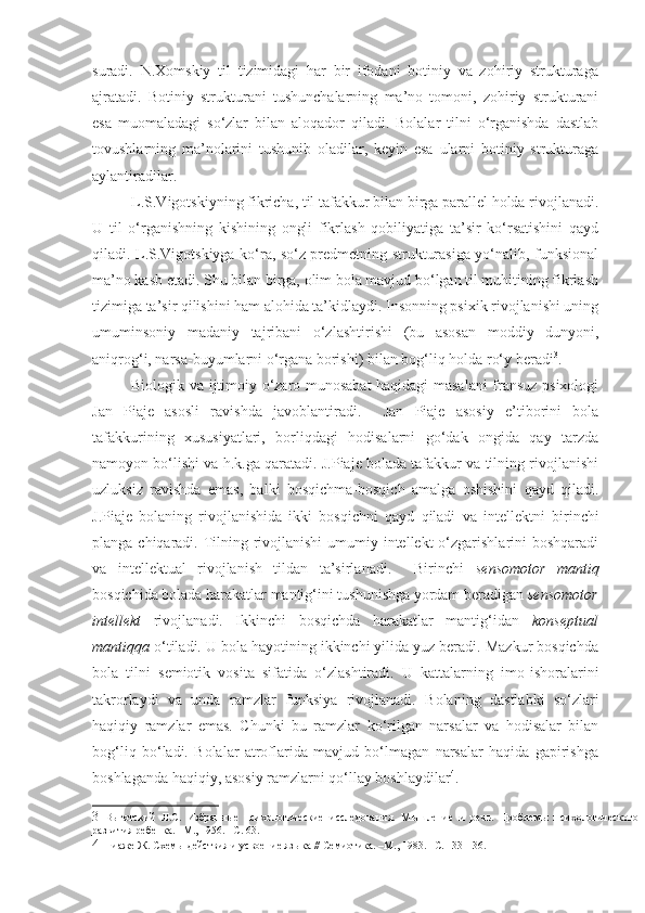 suradi.   N.Xomskiy   til   tizimidagi   har   bir   ifodani   botiniy   va   zohiriy   strukturaga
ajratadi.   Botiniy   strukturani   tushunchalarning   ma’no   tomoni,   zohiriy   strukturani
esa   muomaladagi   so‘zlar   bilan   aloqador   qiladi.   Bolalar   tilni   o‘rganishda   dastlab
tovushlarning   ma’nolarini   tushunib   oladilar,   keyin   esa   ularni   botiniy   strukturaga
aylantiradilar.
L.S.Vigotskiyning fikricha, til tafakkur bilan birga parallel holda rivojlanadi.
U   til   o‘rganishning   kishining   ongli   fikrlash   qobiliyatiga   ta’sir   ko‘rsatishini   qayd
qiladi. L.S.Vigotskiyga ko‘ra, so‘z predmetning strukturasiga yo‘nalib, funksional
ma’no kasb etadi. Shu bilan birga, olim bola mavjud bo‘lgan til muhitining fikrlash
tizimiga ta’sir qilishini ham alohida ta’kidlaydi. Insonning psixik rivojlanishi uning
umuminsoniy   madaniy   tajribani   o‘zlashtirishi   (bu   asosan   moddiy   dunyoni,
aniqrog‘i, narsa-buyumlarni o‘rgana borishi) bilan bog‘liq holda ro‘y beradi 3
.
Biologik va ijtimoiy o‘zaro munosabat haqidagi masalani fransuz psixologi
Jan   Piaje   asosli   ravishda   javoblantiradi.     Jan   Piaje   asosiy   e’tiborini   bola
tafakkurining   xususiyatlari,   borliqdagi   hodisalarni   go‘dak   ongida   qay   tarzda
namoyon bo‘lishi va h.k.ga qaratadi. J.Piaje bolada tafakkur va tilning rivojlanishi
uzluksiz   ravishda   emas,   balki   bosqichma-bosqich   amalga   oshishini   qayd   qiladi.
J.Piaje   bolaning   rivojlanishida   ikki   bosqichni   qayd   qiladi   va   intellekt ni   birinchi
planga chiqaradi. Tilning rivojlanishi  umumiy intellekt  o‘zgarishlarini  boshqaradi
va   intellektual   rivojlanish   tildan   ta’sirlanadi.     Birinchi   sensomotor   mantiq
bosqichida bolada harakatlar mantig‘ini tushunishga yordam beradigan  sensomotor
intellekt   rivojlanadi.   Ikkinchi   bosqichda   harakatlar   mantig‘idan   konseptual
mantiqqa  o‘tiladi. U bola hayotining ikkinchi yilida yuz beradi. Mazkur bosqichda
bola   tilni   semiotik   vosita   sifatida   o‘zlashtiradi.   U   kattalarning   imo -ishoralarini
takrorlaydi   va   unda   ramzlar   funksiya   rivojlanadi.   Bolaning   dastlabki   so‘zlari
haqiqiy   ramzlar   emas.   Chunki   bu   ramzlar   ko‘rilgan   narsalar   va   hodisalar   bilan
bog‘liq   bo‘ladi.   Bolalar   atroflarida   mavjud   bo‘lmagan   narsalar   haqida   gapirishga
boshlaganda haqiqiy, asosiy ramzlarni qo‘llay boshlaydilar 4
.
3   Выготский   Л.С.   Избранные   психологические   исследования.   Мышление   и   речь.   Проблемы   психологического
развития ребенка. –М., 1956. –С. 63. 
4   Пиаже Ж. Схемы действия и усвоение языка  //  Семиотика. –М., 1983. –С. 133-136.  