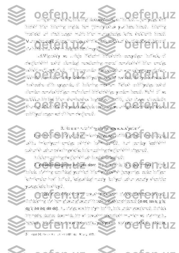  J. Piajening fikricha, bola ongi dastavval toza, sof bo‘ladi. U jamiyatga kirib
borishi   bilan   bolaning   ongida   ham   ijtimoiylashuv   yuz   bera   boradi.   Bolaning
intellekti   uni   o‘rab   turgan   muhit   bilan   munosabatiga   ko‘ra   shakllanib   boradi.
Munosabat qaysi til orqali amalga oshirilsa, bola tafakkuri shu tilda o‘sadi, biroq til
o‘z holicha bu o‘sishni belgilab berolmaydi 5
.  
L.S.Vigotskiy   va   J.Piaje   fikrlarini   birlashtirib   qaraydigan   bo‘lsak,   til
rivojlanishini   tashqi   olamdagi   narsalarning   mental   ramzlashishi   bilan   amalga
oshishi ma’lum bo‘ladi. Til bir tomondan fikrlash uchun xom ashyo tayyorlarkan,
ikkinchi   tomondan   fikrlay   olish   qobiliyatiga   parallel   ravishda   faoliyat   ko‘rsatadi.
Boshqacha   qilib   aytganda,   til   bolaning   mavhum   fikrlash   qobiliyatiga   tashqi
olamdan   ramzlashtirilgan   ma’nolarni   biriktirishiga   yordam   beradi.   Ya’ni   til   va
tafakkur   bir-biri   bilan   chambarchas   bog‘langan   bo‘lib,   ular   o‘zaro   aloqadadir.
Shuning uchun bola tilni yetarli darajada tushunadi va uning tushunchaviy fikrlash
qobiliyati ortgan sari tili ham rivojlanadi. 
 3. Bolalar nutqining o‘ziga xos xususiyatlari
Inson tilni to‘liq o‘zlashtirish imkoniyatiga ega bo‘lib tug‘iladi. Biroq oldinda
ushbu   imkoniyatni   amalga   oshirish   lozim   bo‘ladi.   Buni   qanday   kechishini
tushunish uchun psixolingvistika bola nutqining rivojlanishini o‘rganadi.
Bolalar nutqining rivojlanishi uch bosqichda kechadi:
1.   Verballashuvgacha   bo‘lgan   davr.   Bu   bosqichda   bola   gapirmaydi.     Biroq
bolada   o‘zining   atrofidagi   yaqinlari   bilan   so‘zlashish   jarayoniga   qadar   bo‘lgan
ko‘nikmalar   hosil   bo‘ladi,   kelgusidagi   nutqiy   faoliyati   uchun   zaruriy   sharoitlar
yuzaga kela boshlaydi.   
Go‘dak   tilni   o‘zlashtirishni   tovush   shakllarini   o‘zlashtirishdan   boshlaydi.
Go‘dakning o‘zi ham g‘uvur-g‘uvur qilib turli tovushlar chiqaradi ( a-aa, uu-u, g‘u,
ag‘i, ba-ba, da-da ) .  Bu o‘ziga xos bir o‘yin bo‘lib, bola undan zavqlanadi. Go‘dak
bir   necha   daqiqa   davomida   bir   xil   tovushni   takrorlashi   mumkin   va   o‘zining   bu
harakati   bilan   nutq   tovushlari   artikulyatsiyasini   sozlagan   bo‘ladi.   Odatda,
5   Пиаже Ж. Речь и мышление ребёнка. –М.-Л., 1932.  