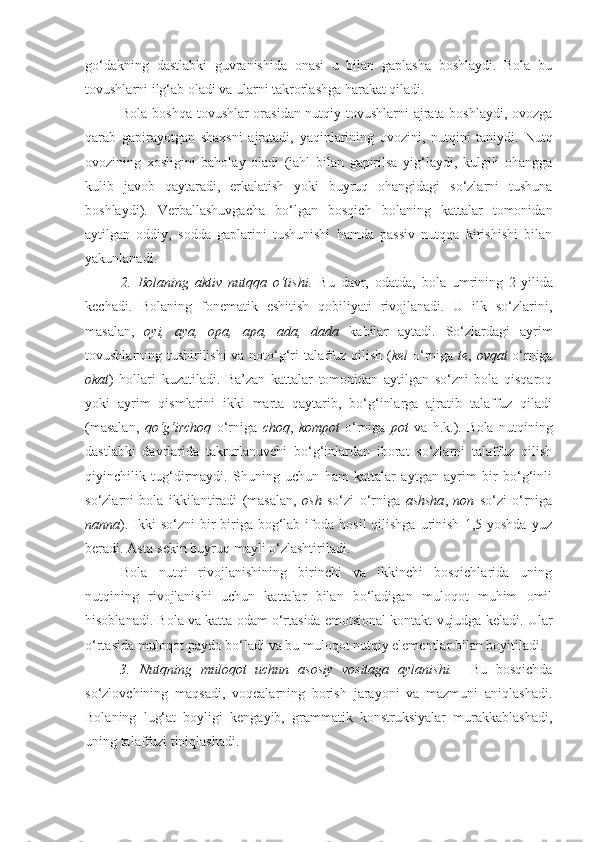 go‘dakning   dastlabki   guvranishida   onasi   u   bilan   gaplasha   boshlaydi.   Bola   bu
tovushlarni ilg‘ab oladi va ularni takrorlashga harakat qiladi. 
Bola boshqa tovushlar orasidan nutqiy tovushlarni ajrata boshlaydi, ovozga
qarab   gapirayotgan   shaxsni   ajratadi,   yaqinlarining   ovozini,   nutqini   taniydi.   Nutq
ovozining   xosligini   baholay   oladi   (jahl   bilan   gapirilsa   yig‘laydi,   kulgili   ohangga
kulib   javob   qaytaradi,   erkalatish   yoki   buyruq   ohangidagi   so‘zlarni   tushuna
boshlaydi).   Verballashuvgacha   bo‘lgan   bosqich   bolaning   kattalar   tomonidan
aytilgan   oddiy,   sodda   gaplarini   tushunishi   hamda   passiv   nutqqa   kirishishi   bilan
yakunlanadi.
2.   Bolaning   aktiv   nutqqa   o‘tishi.   Bu   davr,   odatda,   bola   umrining   2 -yilida
kechadi.   Bolaning   fonematik   eshitish   qobiliyati   rivojlanadi.   U   ilk   so‘zlarini,
masalan,   oyi,   aya,   opa,   apa,   ada,   dada   kabilar   aytadi.   So‘zlardagi   ayrim
tovushlarning tushirilishi  va noto‘g‘ri talaffuz qilish ( kel   o‘rniga   te ,   ovqat   o‘rniga
okat )   hollari   kuzatiladi.   Ba’zan   kattalar   tomonidan   aytilgan   so‘zni   bola   qisqaroq
yoki   ayrim   qismlarini   ikki   marta   qaytarib,   bo‘g‘inlarga   ajratib   talaffuz   qiladi
(masalan,   qo‘g‘irchoq   o‘rniga   choq ,   kompot   o‘rniga   pot   va   h.k.).   Bola   nutqining
dastlabki   davrlarida   takrorlanuvchi   bo‘g‘inlardan   iborat   so‘zlarni   talaffuz   qilish
qiyinchilik   tug‘dirmaydi.   Shuning   uchun   ham   kattalar   aytgan   ayrim   bir   bo‘g‘inli
so‘zlarni   bola   ikkilantiradi   (masalan,   osh   so‘zi   o‘rniga   ashsha ,   non   so‘zi   o‘rniga
nanna ).  Ikki   so‘zni  bir-biriga  bog‘lab  ifoda  hosil  qilishga   urinish   1,5  yoshda  yuz
beradi. Asta-sekin buyruq mayli o‘zlashtiriladi.
Bola   nutqi   rivojlanishining   birinchi   va   ikkinchi   bosqichlarida   uning
nutqining   rivojlanishi   uchun   kattalar   bilan   bo‘ladigan   muloqot   muhim   omil
hisoblanadi.  Bola va katta odam o‘rtasida emotsional kontakt vujudga keladi. Ular
o‘rtasida muloqot paydo bo‘ladi va bu muloqot nutqiy elementlar bilan boyitiladi. 
3.   Nutqning   muloqot   uchun   asosiy   vositaga   aylanishi.     Bu   bosqichda
so‘zlovchining   maqsadi,   voqealarning   borish   jarayoni   va   mazmuni   aniqlashadi.
Bolaning   lug‘at   boyligi   kengayib,   grammatik   konstruksiyalar   murakkablashadi,
uning talaffuzi tiniqlashadi.  