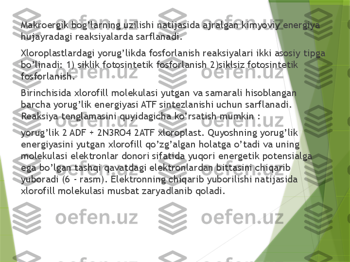 Makroergik bog’larning uzilishi natijasida ajralgan kimyoviy energiya 
hujayradagi reaksiyalarda sarflanadi.
Xloroplastlardagi yorug’likda fosforlanish reaksiyalari ikki asosiy tipga 
bo’linadi: 1) siklik fotosintetik fosforlanish 2)siklsiz fotosintetik 
fosforlanish.
Birinchisida xlorofill molekulasi yutgan va samarali hisoblangan 
barcha yorug’lik energiyasi ATF sintezlanishi uchun sarflanadi. 
Reaksiya tenglamasini quyidagicha ko’rsatish mumkin :
yorug’lik   2 ADF + 2N3RO4 2ATF   xloroplast .  Quyoshning yorug’lik 
energiyasini yutgan xlorofill qo’zg’algan holatga o’tadi va uning 
molekulasi elektronlar donori sifatida yuqori energetik potensialga 
ega bo’lgan tashqi qavatdagi elektronlardan bittasini chiqarib 
yuboradi (6 - rasm). Elektronning chiqarib yuborilishi natijasida 
xlorofill molekulasi musbat zaryadlanib qoladi.                 