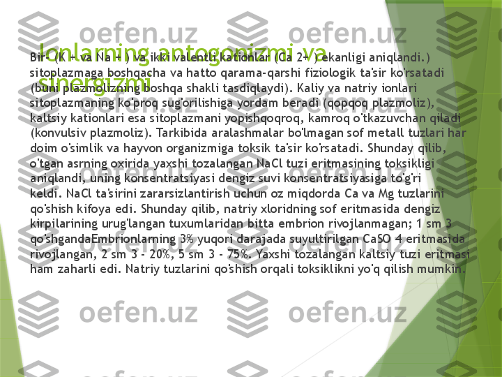 Ionlarning antogonizmi va 
sinergizmiBir- (K + va Na + ) va ikki valentli kationlar (Ca 2+ ) ekanligi aniqlandi.) 
sitoplazmaga boshqacha va hatto qarama-qarshi fiziologik ta'sir ko'rsatadi 
(buni plazmolizning boshqa shakli tasdiqlaydi). Kaliy va natriy ionlari 
sitoplazmaning ko'proq sug'orilishiga yordam beradi (qopqoq plazmoliz), 
kaltsiy kationlari esa sitoplazmani yopishqoqroq, kamroq o'tkazuvchan qiladi 
(konvulsiv plazmoliz). Tarkibida aralashmalar bo'lmagan sof metall tuzlari har 
doim o'simlik va hayvon organizmiga toksik ta'sir ko'rsatadi. Shunday qilib, 
o'tgan asrning oxirida yaxshi tozalangan NaCl tuzi eritmasining toksikligi 
aniqlandi, uning konsentratsiyasi dengiz suvi konsentratsiyasiga to'g'ri 
keldi. NaCl ta'sirini zararsizlantirish uchun oz miqdorda Ca va Mg tuzlarini 
qo'shish kifoya edi. Shunday qilib, natriy xloridning sof eritmasida dengiz 
kirpilarining urug'langan tuxumlaridan bitta embrion rivojlanmagan; 1 sm 3 
qo'shgandaEmbrionlarning 3% yuqori darajada suyultirilgan CaSO 4 eritmasida 
rivojlangan, 2 sm 3 - 20%, 5 sm 3 - 75%. Yaxshi tozalangan kaltsiy tuzi eritmasi 
ham zaharli edi. Natriy tuzlarini qo'shish orqali toksiklikni yo'q qilish mumkin.                 