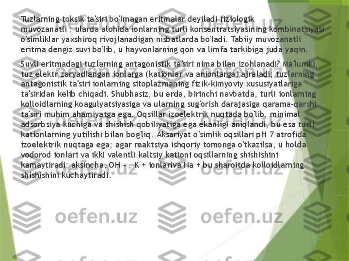 Tuzlarning toksik ta'siri bo'lmagan eritmalar deyiladi fiziologik 
muvozanatli ; ularda alohida ionlarning turli konsentratsiyasining kombinatsiyasi 
o'simliklar yaxshiroq rivojlanadigan nisbatlarda bo'ladi. Tabiiy muvozanatli 
eritma dengiz suvi bo'lib, u hayvonlarning qon va limfa tarkibiga juda yaqin.
Suvli eritmadagi tuzlarning antagonistik ta'siri nima bilan izohlanadi? Ma'lumki, 
tuz elektr zaryadlangan ionlarga (kationlar va anionlarga) ajraladi; tuzlarning 
antagonistik ta'siri ionlarning sitoplazmaning fizik-kimyoviy xususiyatlariga 
ta'siridan kelib chiqadi. Shubhasiz, bu erda, birinchi navbatda, turli ionlarning 
kolloidlarning koagulyatsiyasiga va ularning sug'orish darajasiga qarama-qarshi 
ta'siri muhim ahamiyatga ega. Oqsillar izoelektrik nuqtada bo'lib, minimal 
adsorbsiya kuchiga va shishish qobiliyatiga ega ekanligi aniqlandi, bu esa turli 
kationlarning yutilishi bilan bog'liq. Aksariyat o'simlik oqsillari pH 7 atrofida 
izoelektrik nuqtaga ega; agar reaktsiya ishqoriy tomonga o'tkazilsa, u holda 
vodorod ionlari va ikki valentli kaltsiy kationi oqsillarning shishishini 
kamaytiradi; aksincha, OH - , K + ionlariva Na + bu sharoitda kolloidlarning 
shishishini kuchaytiradi.                 