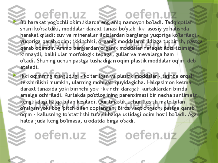 
Bu harakat yog'ochli o'simliklarda eng aniq namoyon bo'ladi. Tadqiqotlar 
shuni ko'rsatdiki, moddalar daraxt tanasi bo'ylab ikki asosiy yo'nalishda 
harakat qiladi: suv va minerallar ildizlardan barglarga yuqoriga ko'tariladi - 
yuqoriga qarab oqim; ikkinchisi, organik moddalarni ildizga tushirish, pastga 
qarab oqimdir. Ammo barglardan organik moddalar nafaqat ildiz tizimiga 
kirmaydi, balki ular morfologik tepaga, gullar va mevalarga ham 
o'tadi. Shuning uchun pastga tushadigan oqim plastik moddalar oqimi deb 
ataladi.

Ikki oqimning mavjudligi - ko'tarilgan va plastik moddalar - tajriba orqali 
tekshirilishi mumkin, ularning mohiyati quyidagicha. Halqasimon kesma 
daraxt tanasida yoki birinchi yoki ikkinchi darajali kurtaklardan birida 
amalga oshiriladi. Kurtakda po'stlog'ining parenximasi bir necha santimetr 
kenglikdagi halqa bilan kesiladi. Quritmaslik uchun kesish mato bilan 
o'ralgan yoki bog 'pitch bilan qoplangan. Biroz vaqt o'tgach, pastga qarab 
oqim - kallusning to'xtatilishi tufayli halqa ustidagi oqim hosil bo'ladi. Agar 
halqa juda keng bo'lmasa, u odatda birga o'sadi.                 