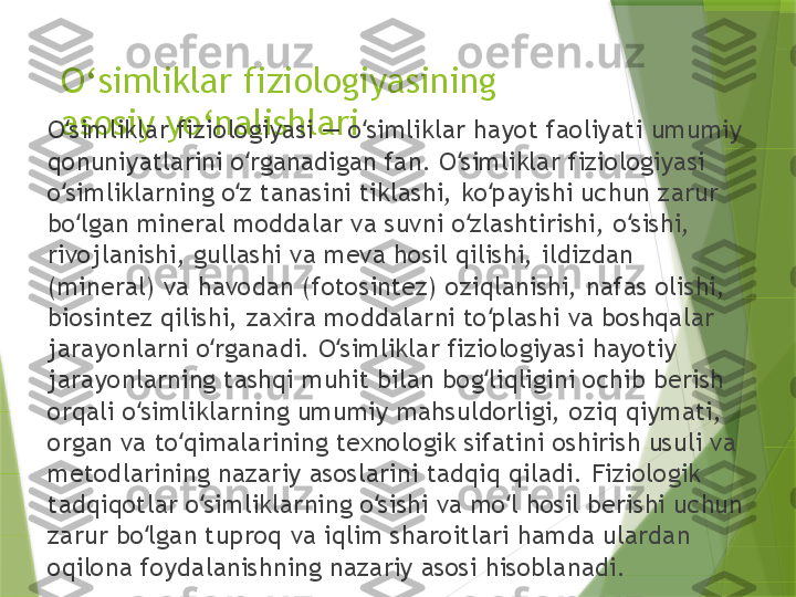 O ‘ simliklar fiziologiyasining 
asosiy yo ‘ nalishlari
O simliklar fiziologiyasi — o simliklar hayot faoliyati umumiy ʻ ʻ
qonuniyatlarini o rganadigan fan. O simliklar fiziologiyasi 	
ʻ ʻ
o simliklarning o z tanasini tiklashi, ko payishi uchun zarur 	
ʻ ʻ ʻ
bo lgan mineral moddalar va suvni o zlashtirishi, o sishi, 	
ʻ ʻ ʻ
rivojlanishi, gullashi va meva hosil qilishi, ildizdan 
(mineral) va havodan (fotosintez) oziqlanishi, nafas olishi, 
biosintez qilishi, zaxira moddalarni to plashi va boshqalar 	
ʻ
jarayonlarni o rganadi. O simliklar fiziologiyasi hayotiy 	
ʻ ʻ
jarayonlarning tashqi muhit bilan bog liqligini ochib berish 	
ʻ
orqali o simliklarning umumiy mahsuldorligi, oziq qiymati, 	
ʻ
organ va to qimalarining texnologik sifatini oshirish usuli va 	
ʻ
metodlarining nazariy asoslarini tadqiq qiladi. Fiziologik 
tadqiqotlar o simliklarning o sishi va mo l hosil berishi uchun 	
ʻ ʻ ʻ
zarur bo lgan tuproq va iqlim sharoitlari hamda ulardan 	
ʻ
oqilona foydalanishning nazariy asosi hisoblanadi.                 