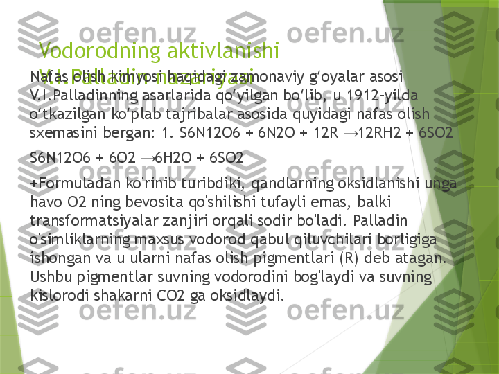 Vodorodning aktivlanishi 
V.I.Palladin nazariyasiNafas olish kimyosi haqidagi zamonaviy g oyalar asosi ʻ
V.I.Palladinning asarlarida qo yilgan bo lib, u 1912-yilda 	
ʻ ʻ
o tkazilgan ko plab tajribalar asosida quyidagi nafas olish 	
ʻ ʻ
sxemasini bergan: 1. S6N12O6 + 6N2O + 12R   12RH2 + 6SO2	
→
S6N12O6 + 6O2   6H2O + 6SO2	
→
+Formuladan ko'rinib turibdiki, qandlarning oksidlanishi unga 
havo O2 ning bevosita qo'shilishi tufayli emas, balki 
transformatsiyalar zanjiri orqali sodir bo'ladi. Palladin 
o'simliklarning maxsus vodorod qabul qiluvchilari borligiga 
ishongan va u ularni nafas olish pigmentlari (R) deb atagan. 
Ushbu pigmentlar suvning vodorodini bog'laydi va suvning 
kislorodi shakarni CO2 ga oksidlaydi.                 