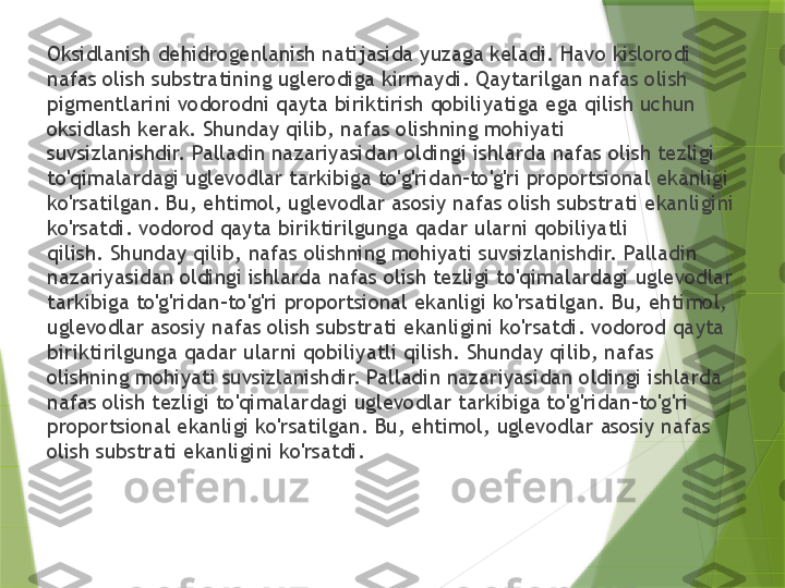 Oksidlanish dehidrogenlanish natijasida yuzaga keladi. Havo kislorodi 
nafas olish substratining uglerodiga kirmaydi. Qaytarilgan nafas olish 
pigmentlarini vodorodni qayta biriktirish qobiliyatiga ega qilish uchun 
oksidlash kerak. Shunday qilib, nafas olishning mohiyati 
suvsizlanishdir. Palladin nazariyasidan oldingi ishlarda nafas olish tezligi 
to'qimalardagi uglevodlar tarkibiga to'g'ridan-to'g'ri proportsional ekanligi 
ko'rsatilgan. Bu, ehtimol, uglevodlar asosiy nafas olish substrati ekanligini 
ko'rsatdi. vodorod qayta biriktirilgunga qadar ularni qobiliyatli 
qilish. Shunday qilib, nafas olishning mohiyati suvsizlanishdir. Palladin 
nazariyasidan oldingi ishlarda nafas olish tezligi to'qimalardagi uglevodlar 
tarkibiga to'g'ridan-to'g'ri proportsional ekanligi ko'rsatilgan. Bu, ehtimol, 
uglevodlar asosiy nafas olish substrati ekanligini ko'rsatdi. vodorod qayta 
biriktirilgunga qadar ularni qobiliyatli qilish. Shunday qilib, nafas 
olishning mohiyati suvsizlanishdir. Palladin nazariyasidan oldingi ishlarda 
nafas olish tezligi to'qimalardagi uglevodlar tarkibiga to'g'ridan-to'g'ri 
proportsional ekanligi ko'rsatilgan. Bu, ehtimol, uglevodlar asosiy nafas 
olish substrati ekanligini ko'rsatdi.                 