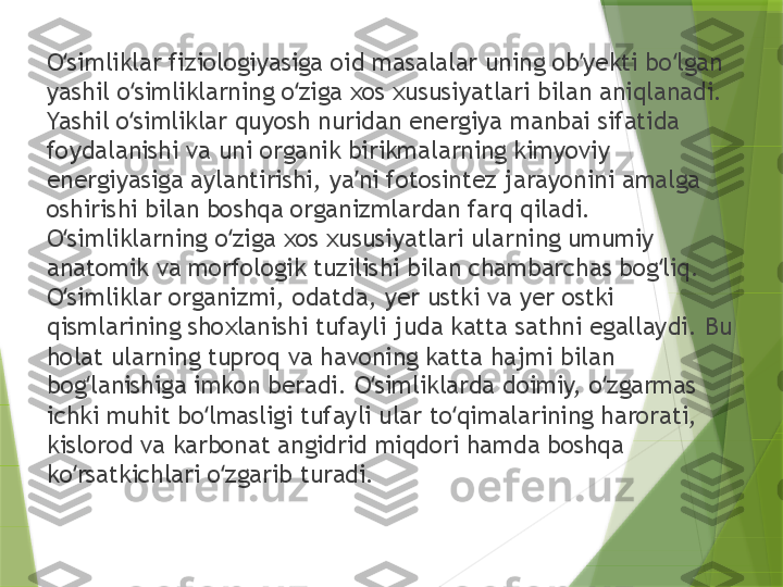 O simliklar fiziologiyasiga oid masalalar uning ob yekti bo lgan ʻ ʼ ʻ
yashil o simliklarning o ziga xos xususiyatlari bilan aniqlanadi. 	
ʻ ʻ
Yashil o simliklar quyosh nuridan energiya manbai sifatida 
ʻ
foydalanishi va uni organik birikmalarning kimyoviy 
energiyasiga aylantirishi, ya ni fotosintez jarayonini amalga 	
ʼ
oshirishi bilan boshqa organizmlardan farq qiladi. 
O simliklarning o ziga xos xususiyatlari ularning umumiy 	
ʻ ʻ
anatomik va morfologik tuzilishi bilan chambarchas bog liq. 	
ʻ
O simliklar organizmi, odatda, yer ustki va yer ostki 	
ʻ
qismlarining shoxlanishi tufayli juda katta sathni egallaydi. Bu 
holat ularning tuproq va havoning katta hajmi bilan 
bog lanishiga imkon beradi. O simliklarda doimiy, o zgarmas 	
ʻ ʻ ʻ
ichki muhit bo lmasligi tufayli ular to qimalarining harorati, 	
ʻ ʻ
kislorod va karbonat angidrid miqdori hamda boshqa 
ko rsatkichlari o zgarib turadi. 	
ʻ ʻ                 