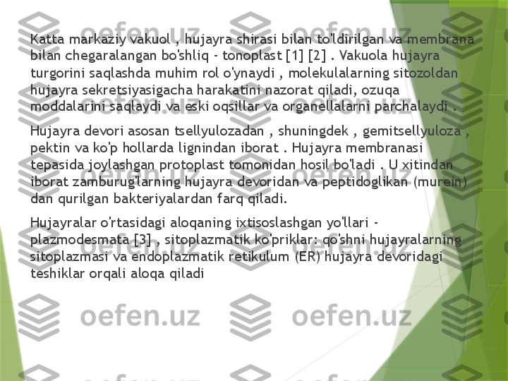 Katta markaziy vakuol , hujayra shirasi bilan to'ldirilgan va membrana 
bilan chegaralangan bo'shliq - tonoplast [1] [2] . Vakuola hujayra 
turgorini saqlashda muhim rol o'ynaydi , molekulalarning sitozoldan 
hujayra sekretsiyasigacha harakatini nazorat qiladi, ozuqa 
moddalarini saqlaydi va eski oqsillar va organellalarni parchalaydi .
Hujayra devori asosan tsellyulozadan , shuningdek , gemitsellyuloza , 
pektin va ko'p hollarda lignindan iborat . Hujayra membranasi 
tepasida joylashgan protoplast tomonidan hosil bo'ladi . U xitindan 
iborat zamburug'larning hujayra devoridan va peptidoglikan (murein) 
dan qurilgan bakteriyalardan farq qiladi.
Hujayralar o'rtasidagi aloqaning ixtisoslashgan yo'llari - 
plazmodesmata [3] , sitoplazmatik ko'priklar: qo'shni hujayralarning 
sitoplazmasi va endoplazmatik retikulum (ER) hujayra devoridagi 
teshiklar orqali aloqa qiladi                 