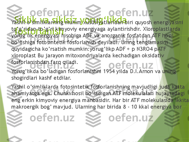 Siklik va siklsiz yorug ‘ likda 
fosforlanishYashil o’simliklarning muhim xususiyatlaridan biri quyosh energiyasini 
to’g’ridan-to’g’ri kimyoviy energiyaga aylantirishdir. Xloroplastlarda 
yorug’lik energiyasi hisobiga ADF va anorganik fosfatdan ATF hosil 
bo’lishiga fotosintetik fosforlanish deyiladi. Uning tenglamasini 
quyidagicha ko’rsatish mumkin:yorug’likp ADF + p N3RO4 pATF 
xloroplast Bu jarayon mitoxondriyalarda kechadigan oksidativ 
fosforlanishdan farq qiladi.
Yorug’likda bo’ladigan fosforlanishni 1954 yilda D.I.Arnon va uning 
shogirdlari kashf etdilar.
Yashil o’simliklarda fotosintetik fosforlanishning mavjudligi juda katta 
ahamiyatga ega. Chunki hosil bo’ladigan ATF molekulalari hujayradagi 
eng erkin kimyoviy energiya manbasidir. Har bir ATF molekulasida ikkita 
makroergik bog’ mavjud. Ularning har birida 8 - 10 kkal energiya bor                  