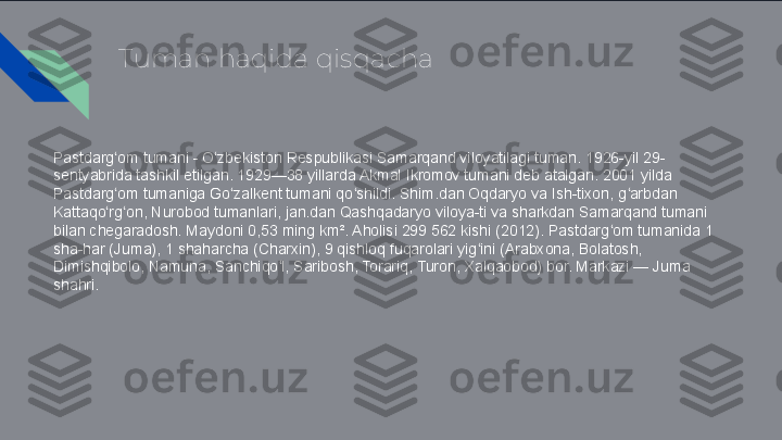 Tuman haqida qisqacha
Pastdarg om tumani - O zbekiston Respublikasi Samarqand viloyatilagi tuman. 1926-yil 29-ʻ ʻ
sentyabrida tashkil etilgan. 1929—38 yillarda Akmal Ikromov tumani deb atalgan. 2001 yilda 
Pastdarg om tumaniga Go zalkent tumani qo shildi. Shim.dan Oqdaryo va Ish-tixon, g arbdan 
ʻ ʻ ʻ ʻ
Kattaqo rg on, Nurobod tumanlari, jan.dan Qashqadaryo viloya-ti va sharkdan Samarqand tumani 
ʻ ʻ
bilan chegaradosh. Maydoni 0,53 ming km². Aholisi 299 562 kishi (2012). Pastdarg om tumanida 1 	
ʻ
sha-har (Juma), 1 shaharcha (Charxin), 9 qishloq fuqarolari yig ini (Arabxona, Bolatosh, 	
ʻ
Dimishqibolo, Namuna, Sanchiqo l, Saribosh, Torariq, Turon, Xalqaobod) bor. Markazi — Juma 	
ʻ
shahri. 