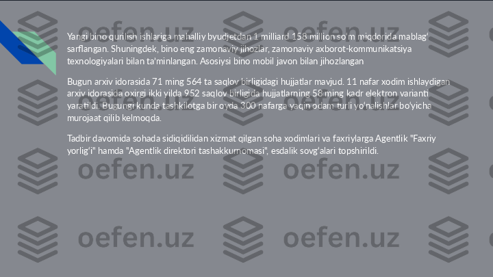 Yangi bino qurilish ishlariga mahalliy byudjetdan 1 milliard 158 million so‘m miqdorida mablag‘ 
sarflangan. Shuningdek, bino eng zamonaviy jihozlar, zamonaviy axborot-kommunikatsiya 
texnologiyalari bilan ta’minlangan. Asosiysi bino mobil javon bilan jihozlangan
Bugun arxiv idorasida 71 ming 564 ta saqlov birligidagi hujjatlar mavjud. 11 nafar xodim ishlaydigan 
arxiv idorasida oxirgi ikki yilda 952 saqlov birligida hujjatlarning 58 ming kadr elektron varianti 
yaratildi. Bugungi kunda tashkilotga bir oyda 300 nafarga yaqin odam turli yo‘nalishlar bo‘yicha 
murojaat qilib kelmoqda.
Tadbir davomida sohada sidiqidilidan xizmat qilgan soha xodimlari va faxriylarga Agentlik "Faxriy 
yorlig‘i" hamda "Agentlik direktori tashakkurnomasi", esdalik sovg‘alari topshirildi. 