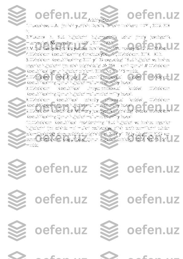 Adabiyotlar
1.Tuxtasheva U.A. Ijro ishi yuritish: Darslik. 2-nashr Toshkent: TDYI, 2009.-308
h.
2.Yusupov   B.   Sud   hujjatlarini   bujurmaganlik   uchun   jinoiy   javobgarlik
muammolari: Monografiya - T.TDYI, 2011.-173 b.
3.M.Q.O'razaliyev Ijro ishi yuritish Darslik. - T TDYU nashriyoti 2019. - 239 bet
4.O'zbekiston Respublikasining Konstitutsiyasi. - T., O'zbekiston. 2018. - 80 b.
5.O'zbekiston   Respublikasining   2001-yil   29-avgustdagi   "Sud   hujjatlari   va   boshqa
organlar   hujjatlarini   ijro  etish  to'g'risida"gi   №  258-II-sonli   Qonuni  //   O zbekistonʻ
Respublikasi Qonun hujjatlari to'plami. 2001.-Ne 21. 145-modda.
6.O'zbekiston   Respublikasi   Fuqarolik-protsessual   kodeksi.   O'zbekiston
Respublikasining Qonun hujjatlari ma'lumotlari milliy bazasi.
7.O'zbekiston   Respublikasi   Jinoyat-protsessual   kodeksi   O'zbekiston
Respublikasining Qonun hujjatlari ma'lumotlari milliy bazasi. 
8.O'zbekiston   Respublikasi   Iqtisodiy   protsessual   kodeksi.   O'zbekiston
Respublikasining Qonun hujjatlari ma'lumotlari milliy bazasi. 
9.O'zbekiston Respublikasi Ma'muriy javobgarlik to'g'risidagi kodeksi O'zbekiston
Respublikasining Qonun hujjatlari ma'lumotlari milliy bazasi 
10.O'zbekiston   Respublikasi   Prezidentining   "Sud   hujjatlari   va   boshqa   organlar
hujjatlarini   ijro   etishda   mol-mulkni   realizatsiya   qilish   tartib-taomillarini   tubdan
takomillashtirish   chora-tadbirlari   to'g'risida"gi   2017-yil   27-iyuldagi   PQ-3149-son
qarori.   O'zbekiston   Respublikasi   Qonun   hujjatlari   to'plami.   2007.   No   45.   541-
modda. 