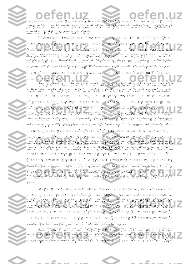 hujjatlarining majburiy ijrosi bo‘yicha harakatlarning bajarilishi uchun ijro yig‘imi
joriy   etildi.  Prezidentning  shu   Qarori   bilan   Ijro  yig‘imini   undirish   va   foydalanish
tartibi to ‘g‘risida Nizom tasdiqlandi.
0 ‘zbekiston Respublikasi  Prezidentining yuqorida ko‘rsatib o‘tilgan Qarori
bilan   tasdiqlangan   Ijro   yig‘imini   undirish   va   foydalanish   tartibi   to‘g‘risidagi
Nizomning   7-bandi   ijrosini   ta’minlash   maqsadida   0   ‘zbekiston   Respublikasi
Adliya Vazirining 2007-yil  24-noyabrdagi  buyrug‘i  bilan  «Ijro yig‘imini  undirish
to‘g‘risidagi   sud   ijrochilari   qarorlari   hisobini   yuritish   va   ularning   undirilishini
nazorat qilish tartibi to‘g‘risida»gi Yo‘riqnoma tasdiqlandi. Shunday qilib, hozirda
ijro yig‘imini undirish masalalari yuqorida nomi keltirilgan Nizom va Yo‘riqnoma
bilan tartibga solinadi.
Ijro   yig‘imi   sud   ijrochisi   tomonidan   sud   hujjatlari   yoki   boshqa   organlar
hujjatlarini   majburiy   ijro   etishda   amalga   oshiriladigan   undiruvni   nazarda   tutadi.
Ijro   yig‘imi   qarzdordan   ijro   hujjatini   ixtiyoriy   ravishda   ijro   etish   muddati
o‘tgandan   so‘ng,   quyidagi   miqdorlarda   undiriladi:   —   mulkiy   xarakterga   ega
bo‘lgan ijro hujjatlari bo‘yicha — jismoniy shaxsdan undirilayotgan summaning 1
foizi,   yuridik   shaxsdan   2   foizi   miqdorida;   —   mulkiy   xarakterga   fega   bo‘lmagan
ijro   hujjatlari   bo‘yicha   —   jismoniy   shaxsdan   eng   kam   ish   haqining   5   baravari
miqdorida,   yuridik   shaxsdan   eng   kam   ish   haqining   10   baravari   miqdorida.   Sud
ijrochisi ijro ishi yuritishni qo‘zg‘atish to ‘g‘risida qaror chiqarishda qarzdorga ijro
hujjatidagi talablarni ixtiyoriy ravishda bajarish 197 www.ziyouz.com kutubxonasi
uchun 5 kundan ortiq bo‘lmagan muddat belgilab, agar ixtiyoriy ravishda ijro etish
uchun   belgilangan   muddatda   ijro   hujjatidagi   talablar   bajarilmagan   taqdirda,
qarzdordan   undirilayotgan   summaning   yoki   mol-mulk   qiymatining   1   foizi
(jismoniy   shaxsdan)   yoxud   2   foizi   (yuridik   shaxsdan)   miqdorida,   agar   mulkiy
xarakterga   ega   bo‘lmagan   ijro   hujjatlari   ijro   etilmagan   taqdirda   esa,   jismoniy
shaxsdan eng kam ish haqining 5 baravari, yuridik shaxsdan eng kam ish haqining
10   baravari   miqdorida   ijro   yig‘imi   undirilishi   to‘g‘risida   qarzdorga   tushuntirishi
shart.
Ixtiyoriy ravishda ijro etish uchun muddat belgilanganda, ushbu muddatning
o'tishi   ijro   ishi   yuritish   qo‘zg‘atilganidan   keyingi   kundan   boshlanishini   nazarda
tutish   lozim.   Ijro   yig'imini   undirish   uchun   sud   ijrochisi   tomonidan   chiqarilgan
qaror   asos   bo‘ladi   va   u   0   ‘zbekiston   Respublikasi   «Sud   hujjatlari   va   boshqa
organlar   hujjatlarini   ijro   etish   to‘g‘risida»gi   Qonunining   7-   moddasiga   muvofiq
ijro hujjati  hisoblanadi. Ijro yig'imini undirish Qonunning 82-moddasiga muvofiq
qarzdorga solinadigan jarimani to‘lashdan ozod etmaydi.
Sud   ijrochisi   tomonidan   ixtiyoriy   ravishda   ijro   etish   uchun   belgilangan
muddatda   ijro   hujjatida   belgilangan   talablar   qarzdor   tom   onidan   bajarilmasligi,
qarzdorga nisbatan majburiy ijro etish choralarini qo'llash uchun asos bo‘ladi. Ayni 