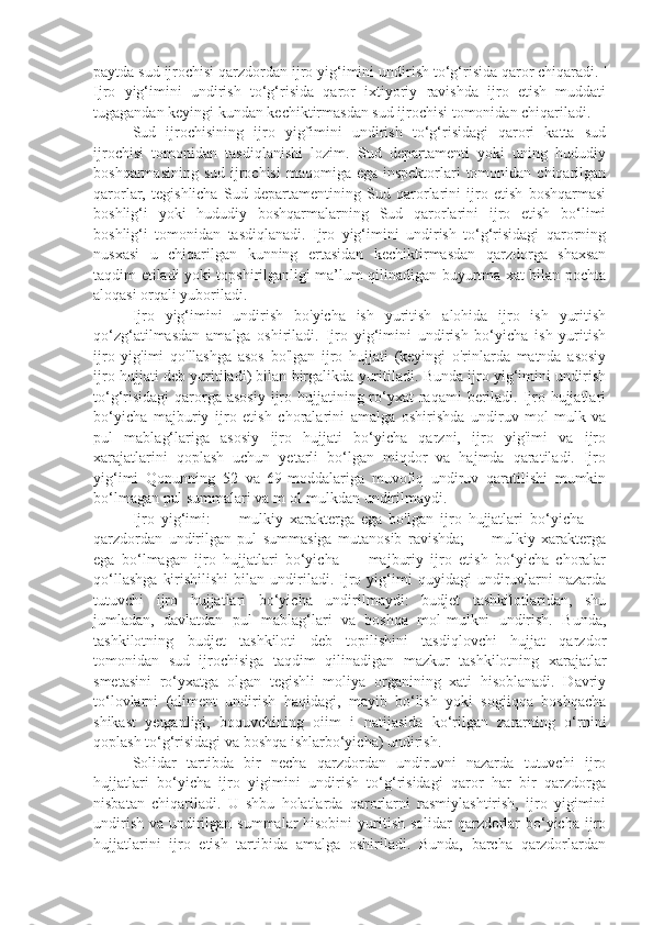 paytda sud ijrochisi qarzdordan ijro yig‘imini undirish to‘g‘risida qaror chiqaradi. '
Ijro   yig‘imini   undirish   to‘g‘risida   qaror   ixtiyoriy   ravishda   ijro   etish   muddati
tugagandan keyingi kundan kechiktirmasdan sud ijrochisi tomonidan chiqariladi.
Sud   ijrochisining   ijro   yigfimini   undirish   to‘g‘risidagi   qarori   katta   sud
ijrochisi   tomonidan   tasdiqlanishi   lozim.   Sud   departamenti   yoki   uning   hududiy
boshqarmasining sud  ijrochisi  maqomiga ega inspektorlari  tomonidan chiqarilgan
qarorlar,   tegishlicha   Sud   departamentining   Sud   qarorlarini   ijro   etish   boshqarmasi
boshlig‘i   yoki   hududiy   boshqarmalarning   Sud   qarorlarini   ijro   etish   bo‘limi
boshlig‘i   tomonidan   tasdiqlanadi.   Ijro   yig‘imini   undirish   to‘g‘risidagi   qarorning
nusxasi   u   chiqarilgan   kunning   ertasidan   kechiktirmasdan   qarzdorga   shaxsan
taqdim etiladi yoki topshirilganligi ma’lum qilinadigan buyurtma xat bilan pochta
aloqasi orqali yuboriladi.
Ijro   yig‘imini   undirish   bo'yicha   ish   yuritish   alohida   ijro   ish   yuritish
qo‘zg‘atilmasdan   amalga   oshiriladi.   Ijro   yig‘imini   undirish   bo‘yicha   ish   yuritish
ijro   yig'imi   qo'llashga   asos   bo'lgan   ijro   hujjati   (keyingi   o'rinlarda   matnda   asosiy
ijro hujjati deb yuritiladi) bilan birgalikda yuritiladi. Bunda ijro yig‘imini undirish
to‘g‘risidagi  qarorga asosiy  ijro hujjatining ro‘yxat  raqami  beriladi. Ijro hujjatlari
bo‘yicha   majburiy   ijro   etish   choralarini   amalga   oshirishda   undiruv   mol-mulk   va
pul   mablag‘lariga   asosiy   ijro   hujjati   bo‘yicha   qarzni,   ijro   yig'imi   va   ijro
xarajatlarini   qoplash   uchun   yetarli   bo‘lgan   miqdor   va   hajmda   qaratiladi.   Ijro
yig‘imi   Qonunning   52   va   69-moddalariga   muvofiq   undiruv   qaratilishi   mumkin
bo‘lmagan pul summalari va m ol-mulkdan undirilmaydi.
Ijro   yig‘imi:   —   mulkiy   xarakterga   ega   bo'lgan   ijro   hujjatlari   bo‘yicha   —
qarzdordan   undirilgan   pul   summasiga   mutanosib   ravishda;   —   mulkiy   xarakterga
ega   bo‘lmagan   ijro   hujjatlari   bo‘yicha   —   majburiy   ijro   etish   bo‘yicha   choralar
qo‘llashga   kirishilishi   bilan   undiriladi.   Ijro  yig‘imi   quyidagi   undiruvlarni   nazarda
tutuvchi   ijro   hujjatlari   bo‘yicha   undirilmaydi:   budjet   tashkilotlaridan,   shu
jumladan,   davlatdan   pul   mablag‘lari   va   boshqa   mol-mulkni   undirish.   Bunda,
tashkilotning   budjet   tashkiloti   deb   topilishini   tasdiqlovchi   hujjat   qarzdor
tomonidan   sud   ijrochisiga   taqdim   qilinadigan   mazkur   tashkilotning   xarajatlar
smetasini   ro‘yxatga   olgan   tegishli   moliya   organining   xati   hisoblanadi.   Davriy
to‘lovlarni   (aliment   undirish   haqidagi,   mayib   bo‘lish   yoki   sogiiqqa   boshqacha
shikast   yetganligi,   boquvchining   oiim   i   natijasida   ko‘rilgan   zararning   o‘rnini
qoplash to‘g‘risidagi va boshqa ishlarbo‘yicha) undirish.
Solidar   tartibda   bir   necha   qarzdordan   undiruvni   nazarda   tutuvchi   ijro
hujjatlari   bo‘yicha   ijro   yigimini   undirish   to‘g‘risidagi   qaror   har   bir   qarzdorga
nisbatan   chiqariladi.   U   shbu   holatlarda   qarorlarni   rasmiylashtirish,   ijro   yigimini
undirish va undirilgan summalar  hisobini  yuritish solidar qarzdorlar  bo‘yicha ijro
hujjatlarini   ijro   etish   tartibida   amalga   oshiriladi.   Bunda,   barcha   qarzdorlardan 