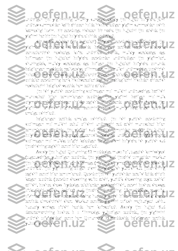 undirilgan   ijro   yig‘imining   umumiy   summasi   asosiy   ijro   hujjati   bo‘yicha   jami
undiruv summasidan kelib chiqqan holda hisoblanadigan yig‘im summasidan oshib
ketmasligi   lozim.   Bir   qarzdorga   nisbatan   bir   necha   ijro   hujjatini   ijro   etishda   ijro
yig‘imi har bir ijro hujjati bo'yicha alohida undiriladi.
Bir   nechta   talablar   (ijro   hujjatlari)   bo‘yicha   qarzdordan   undiriladigan   ijro
yig'imlari   Qonunning   80-moddasida   belgilangan   tartibda   tegishli   talabning
qanoatlantirish   navbatiga   ko‘ra   undiriladi.   Bunda,   mulkiy   xarakterga   ega
bo‘lmagan   ijro   hujjatlari   bo‘yicha   qarzdordan   undiriiadigan   ijro   yig‘imlari,
shuningdek,   mulkiy   xarakteiga   ega   bo‘lgan   ijro   hujjatlari   bo‘yicha   qonunda
belgilangan muddatda realizatsiya qilinmagan mol-mulkni undimvchiga topshirish
holatlari   birinchi   navbatda   qanoatlantiriladigan   talablarga   tenglashtiriladi.   Bu
qoidalar qarzdorning bank hisobvaraqlaridagi pul mablag'larini hisobdan chiqarish
navbatlarini belgilash vaqtida ham tatbiq etiladi.
Ijro ishi yuritish qarzdorning sotilmagan mol-mulkini undiruvchiga berilishi
munosabati   bilan   tamomlangan   taqdirda,   ijro   yig‘imi   berilgan   mol-mulk
qiymatidan   kelib   chiqqan   holda   tegishli   miqdorlarda   undiriladi.   Bunda,   ijro
yig‘imini   undirish   to‘g‘risidagi   qarorning   ijrosi   umumiy   belgilangan   tartibda
amalga oshiriladi.
belgilangan   tartibda   amalga   oshiriladi.   Ijro   ishi   yuritish   qarzdorning
sotilmagan   mol-mulkini   qabul   qilishni   undimvchi   rad   etishi   munosabati   bilan
tamomlangan   taqdirda,   ijro   yig‘imi   sud   ijrochisi   tomonidan   mazkur   ijro   hujjati
bo'yicha   undirilgan   summaga   mutanosib   ravishda   undiriladi,   ijro   yig‘imining
sotilmagan   mol-mulkka   to‘g‘ri   keladigan   qolgan   qismi   bo‘yicha   ish   yuritish   sud
ijrochisining tegishli qarori bilan tugatiladi.
Asosiy ijro hujjati Qonunning 62-moddasiga muvofiq1, tugatish komissiyasi
(tugatuvchi)ga   yuborilgan   taqdirda,   ijro   yig‘imi   sud   ijrochisi   tomonidan   mazkur
ijro hujjati bo'yicha undirilgan summaga (mol-mulk qiymatiga) mutanosib ravishda
undiriladi.   Ijro   yig‘imining   qolgan   qismi   bo‘yicha   ish   yuritish   sud   ijrochisining
tegishli qarori bilan tamomlanadi. Qarzdor ijro ishi yuritishdan taraf sifatida chiqib
ketgan   taqdirda   (qarzdor   shaxsning   vafot   etishi,   yuridik   shaxsning   qayta   tashkil
etilishi, boshqa shaxs foydasiga talablardan voz kechilishi, qarzni boshqa shaxsga
o‘tkazilishi   va   shu   kabilar)   sud   ijrochisi   Qonunning   12-moddasiga   muvofiq,
o‘zining   qarori   bilan   qarzdorni   uning   huquqiy   vorisi   bilan   qonunda   belgilangan
tartibda   almashtirishi   shart.   Mazkur   qarorda   yig'imni   to‘lash   majburiyati   ushbu
huquqiy   vorisga   o‘tishi   haqida   ham   ko‘rsatiladi.   Asosiy   ijro   hujjati   Sud
departamentining   boshqa   b   o   ‘linmasiga   yuborilgan   taqdirda,   ijro   yig‘imini
undirish   to‘g‘risidagi   qaror   ham   Qonunning   25-moddasida   belgilangan   tartibda
yuborilishi lozim. 