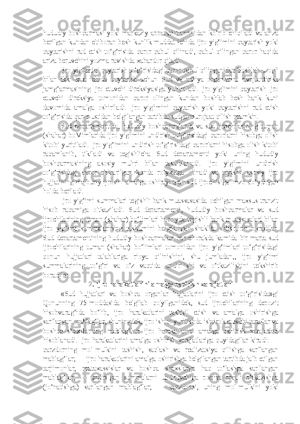 hududiy  boshqarmasi   yoki   markaziy  apparati   tomonidan   ko‘rib   chiqiladi   va   ariza
berilgan kundan e'tiboran besh kunlik muddat ichida ijro yig‘imini qaytarish yoki
qaytarishni   rad   etish   to‘g‘risida   qaror   qabul   qilinadi,   qabul   qilingan   qaror   haqida
ariza beruvchini yozma ravishda xabardor qiladi.
Ijro yig‘imini qaytarish to‘g‘risidagi qaror qabul qilinganidan boshlab uzog'i
bilan   ikki   kun   ichida   qaytarish   uchun   Sud   va   adliya   organlarini   rivojlantirish
jamg‘armasining Ijro etuvchi direksiyasiga yuboriladi. Ijro yig'imini qaytarish Ijro
etuvchi   direksiya   tomonidan   qaror   olingan   kundan   boshlab   besh   bank   kuni
davomida   amalga   oshiriladi.   Ijro   yig'imini   qaytarish   yoki   qaytarishni   rad   etish
to‘g‘risida qaror ustidan belgilangan tartibda sudga murojaat qilish mumkin.
Sud   departamentida,   hududiy   boshqarmalarda   va   sud   ijrochilarining   tuman
(shahar) boMimlarida ijro yig'imini undirish to‘g‘risidagi qarorlarni hisobga olish
kitobi yuritiladi. Ijro yig‘imini undirish to‘g‘risidagi qarorlarni hisobga olish kitobi
raqamlanib,   tikiladi   va   tegishlicha   Sud   departamenti   yoki   uning   hududiy
boshqarmasining   asosiy   muhri   bilan   tasdiqlanadi.   Ijro   yig'imini   undirish
to‘g‘risidagi   qaror   chiqarilgan   kunda   ro‘yxatga   olinadi   va   tegishli   asosiy   ijro
hujjatining majburiy ijrosini amalga oshirayotgan sud ijrochisiga imzo qo‘ydirgan
holda beriladi.
Ijro   yig‘imi   summalari   tegishli   bank   muassasasida   ochilgan   maxsus   tranzit
hisob   raqamiga   o'tkaziladi.   Sud   departamenti,   hududiy   boshqarmalar   va   sud
ijrochilarining tuman (shahar) bo‘limlari har oyda tegishli bank muassasalari bilan
ijro   yig‘imi   summalarining   tushumini   belgilangan   shaklda   solishtirib   boradilar.
Sud departamentining hududiy  boshqarmalari  har   chorakda  kamida  bir   marta  sud
ijrochilarining   tuman   (shahar)   bo‘limlari   tomonidan   ijro   yig‘imlari   to‘g‘risidagi
qonun   hujjatlari   talablariga   rioya   qilinishini,   shu   jumladan,,   ijro   yig‘imi
summalarining   to‘g‘ri   va   o‘z   vaqtida   undirilishi   va   o‘tkazilishini   tekshirib
boradilar.
2. Ijro harakatlarini amalga oshirish xarajatlari
«Sud   hujjatlari   va   boshqa   organlar   hujjatlarini   ijro   etish   to‘g‘risida»gi
Qonunning   75-moddasida   belgilab   qo'yilganidek,   sud   ijrochilarining   depozit
hisobvarag‘ida   bo‘lib,   ijro   harakatlarini   tashkil   etish   va   amalga   oshirishga
sarflangan mablag‘lar, shuningdek, ijro ishini yuritishda ishtirok etuvchi taraflar va
boshqa   shaxslarning   mablag‘lari   ijro   harakatlarini   amalga   oshirish   xarajatlari
hisoblanadi.  Ijro harakatlarini  amalga  oshirish  xarajatlariga quyidagilar   kiradi:   —
qarzdorning   mol-mulkini   tashish,   saqlash   va   realizatsiya   qilishga   sarflangan
mablag‘lar; — ijro harakatlarini amalga oshirishga belgilangan tartibda jalb etilgan
tarjimonlar,   mutaxassislar   va   boshqa   shaxslarga   haq   to‘lashga   sarflangan
mablag‘lar;   —   undirilgan   summalarni   undiruvchiga   pochta   orqali   o‘tkazishga
(jo‘natishga)   sarflangan   mablag‘lar;   —   qarzdorni,   uning   mol-mulkini   yoki 