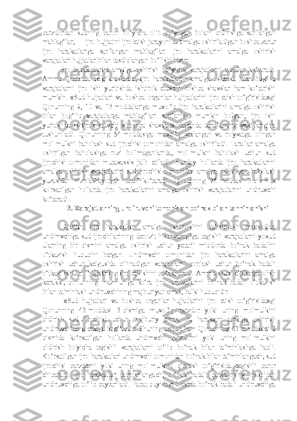 qarzdordan   sudning   qarori   bo‘yicha   olib   qo‘yilgan   bolani   qidirishga   sarflangan
mablag‘lar; — ijro hujjatini ijro etish jarayonida amalga oshiriladigan boshqa zarur
ijro   harakatlariga   sarflangan   mablag‘lar.   Ijro   harakatlarini   amalga   oshirish
xarajatlari hujjatlar bilan tasdiqlangan bo‘lishi lozim.
Ijro   harakatlarini   amalga   oshirish   bo‘yicha   xarajatlarni   taraflar   ko‘taradi.
Ammo   Qonunda   belgilanishicha,   ijro   harakatlarini   amalga   oshirish   bilan   bog‘liq
xarajatlarni   ijro   ishi   yuritishda   ishtirok   etuvchi   boshqa   shaxslar   ham   ko‘tarishi
mumkin.   «Sud   huijatlari   va   boshqa   organlar   hujijatlarini   ijro   etish   to‘g‘risida»gi
Qonunning   9,   10   va   13-moddalariga   muvofiq   ijro   harakatlarini   amalga   oshirish
bilan   bog‘liq   xarajatlarga   mablag‘lari   sarflanishi   mumkin   bo'lgan,   ijro   ishi
yuritishda   ishtirok   etuvchi   «boshqa   shaxslar»   deganda   taraflarning   vakillarigina
tushuniladi.   Qonunning   54-moddasiga   muvofiq   xatlangan   va   ro'yxatga   olingan
mol-mulkni   baholash   sud   ijrochisi   tomonidan   amalga   oshiriladi.   Taraflar   amalga
oshirilgan   baholashga   rozi   bo'lmaganlarida,   mol-mulkni   baholash   uchun   sud
ijrochisi   tomonidan   mutaxassis   jalb   etiladi.   Bunday   hollarda   ijro   harakatlarini
amalga   oshirish   xarajatlarini   sud   ijrochisi   tomonidan   amalga   oshirilgan   baholash
yuzasidan   nizolashayotgan   taraf   ko‘taradi.   Qonunning   76-moddasi   3-qismida
ko'rsatilgan   hollarda   ijro   harakatlarini   amalga   oshirish   xarajatlarini   undiruvchi
ko‘taradi.
3. Xarajatlarning undiruvchi tomonidan bo‘nak bilan tahninlanishi
Qonun   ijro   harakatlari   amalga   oshirilishini   ta’minlash   maqsadida
undimvchiga sud ijrochilarining depozit hisobvarag'iga tegishli xarajatlarni yoxud
ularning   bir   qismini   amalga   oshirish   uchun   yetarli   miqdorda   bo‘nak   badalini
o‘tkazish   huquqini   bergan.   Undimvchi   tomonidan   ijro   harakatlarini   amalga
oshirish   uchun   kelgusida   qilinadigan   xarajatlarni   qoplash   uchun   bo‘nak   badali
o‘tkazilishi ijro hujjatining ijro etilishini tezlashtiradi. Ammo shuni e’tiborga olish
kerakki,   qonunning   mazmuniga   ko‘ra   ijro   harakatlarini   bo‘nak   badali   o‘tkazish
bilan ta'miniash undiruvchining majburiyati emas, balki huquqidir.
«Sud   hujjatlari   va   boshqa   organlar   hujjatlarini   ijro   etish   to‘g‘risida»gi
Qonunning   42-moddasi   2-qismiga   muvofiq   qarzdor   yoki   uning   molmulkini
qidirish   sud   ijrochisi   uchun   majburiy   emas,   bu   harakatni   amalga   oshirish
undiruvchining erkiga bog‘liqdir. Shuning uchun ham Qonunning 42-moddasini 2
qismida   ko‘rsatilgan   hollarda   undimvchi   qarzdorni   yoki   uning   mol-mulkini
qidirish   bo'yicha   tegishli   xarajatlarni   to‘liq   bo‘nak   bilan   ta’minlashga   haqli.
Ko‘rsatilgan ijro harakatlari undimvchi tomonidan bo‘nak bilan ta’minlangach, sud
ijrochisi   qarzdorni   yoki   uning   mol-mulkini   qidirish   to‘g‘risida   tegishli   qaror
chiqaradi.   Ijro   harakatlari   tamomlangach,   bo‘nak   badali   qarzdorning   hisobidan
undiruvchiga to‘liq qaytariladi. Faqat quyidagi holatda bo‘nak badali undiruvchiga 