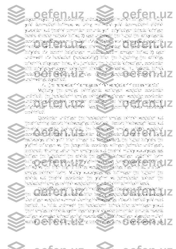 qaytarilmaydi: 1) agar qarzdorning undiruv qaratilishi mumkin bo‘lgan mol-mulki
yoki   daromadlari   bo‘lmasa   va   uning   mol-mulki   yoki   daromadlarini   qidirish
yuzasidan   sud   ijrochisi   tomonidan   qonunda   yo‘l   qo‘yiladigan   doirada   ko‘rilgan
barcha   choralar   natijasiz   bo‘lsa;   2)   agar   undimvchi   ijro   hujjati   ijro   etilayotganda
qarzdorning sotilmagan mol-mulkini o‘ziga olishdan voz kechsa yoxud qarzdorlik
hisobidan   ushbu   mol-mulkni   o‘ziga   olish   to   ‘g‘risidagi   sud   ijrochisining   taklifl
bo‘yicha   o‘z   qarorini   belgilangan   muddatda   taqdim   etmagan   bo‘lsa;   3)   agar
undimvchi   o‘z   harakatlari   (harakatsizligi)   bilan   ijro   hujjatining   ijro   etilishiga
to‘sqinlik   qilayotgan   boisa,   shu   jumladan,   ijro   hujjatida   ko‘rsatilgan,   qarzdordan
olib   qo‘yilgan   muayyan   ashyolarni   olishdan   voz   kechsa.   Bu   hollarda   bo‘nak
badalining   ijro   harakatlarini   amalga   oshirish   xarajatlaridan   ortiqcha   qismi
unaimvchiga qaytariladi.
4.  Ijro harakatlarini amalga oshirish xarajatlarini qoplash tartibi
Majburiy   ijro   amalga   oshirilganda   sarflangan   xarajatlar   qarzdordan
undiriladi.   Ijro   harakatlarini   amalga   oshirishga   sarflangan   xarajatlar   qarzdordan
undirilishi   sud   ijrochisi   tomonidan   chiqarilgan   ijro   ishi   yuritishni   qo‘zg‘atish
to‘g‘risidagi   qarorda   ko‘rsatilishi   kerak.   Bu   qarorning   nusxasi   qarzdorga
topshiriladi.
Qarzdordan   undirilgan   ijro   harakatlarini   amalga   oshirish   xarajatlari   sud
ijrochilarining   depozit   hisobvarag‘iga   o‘tkaziladi.   Depozit   hisobvarag‘i   katta   sud
ijrochisi   tomonidan   boshqariladi.   Ijro   harakatlarini   amalga   oshirish   xarajatlari
qarzdordan   undirilgan   pul   summasidan   (shu   jumladan,   uning   m   ol-m   ulkini
realizatsiya   qilish   yo‘li   bilan   olingan   pul   summasidan),   ijro   hujjati   bo‘yicha   ijro
yig‘imi   to‘langan   va   ijro   jarayonida   qarzdorga   solingan   jarimalar   undirilgach,
qoplanadi.   Shuning   uchun   ham   amaliyotda   sud   ijrochisi   mulkiy   xususiyatga   ega
bo‘lgan   ijro   hujjatlarini   ijro   etishda   ijro   hujjatida   ko‘rsatilgan   undirilishi   lozim
boflgan   summadan   tashqari,   ijro   yig‘imi   summasi,   jarima   (agar   u   qofllanilgan
bo‘lsa)   va   ijro   bilan   bog‘liq   boshqa   xarajatlarni   hisobga   olgan   holda,   undiruvni
amalga   oshirishi   lozim.   Mulkiy   xususiyatga   ega   bo‘lmagan   ijro   hujjatini   ijro
etishda   sud   ijrochisi   qarzdordan   ijro   yig‘imi   va   jarimalardan   tashqari   ijro
harakatlarini amalga oshirish xarajatlarining undirilishini ta'minlashi kerak.
Qarzdordan undirilib, depozit hisobvarag‘iga o'tkazilgan pul summalaridan
ijro   harakatlarini   amalga   oshirish   bilan   bog‘liq   xarajatlarni   ko'targan   shaxslarga
ular qilgan xarajatlar summasi ulaming hisobvarag‘iga o‘tkazib beriladi yoki naqd
beriladi.   Bu   holda   undimvchi   ijro   harakatlarini   bo‘nak   bilan   ta'minlagan   yoxud
ijroni amalga oshirishda ayrim organlar yoki shaxslar tomonidan qonunda nazarda
tutilgan   xizmatlar   ko‘rsatilganligi   nazarda   tutiladi.   Ko‘rsatilgan   xizmatlar   mulkni
saqlash,   uni   sotish,   sud   ijrochisining   topshirig‘iga   ko‘ra   mulkiy   xususiyatga   ega 