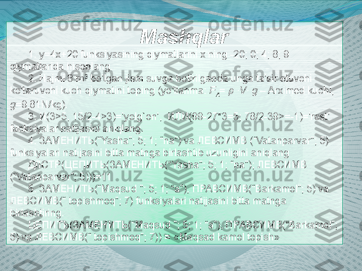 Mashqlar
1. y=4x+20 funksiyasining qiymatlarini x ning -20; 0; 4; 8; 9 
qiymatlarida hisoblang.
2. Hajmi 8 m 3
 bo’lgan jism suvga botirilganda unga ta’sir etuvchi 
ko’taruvchi kuch qiymatini toping (yo’llanma:  F
A =  ρ  · V ·  g  – Arximed kuchi, 
g =9,81N/kg).
3. И(3>5, 15/2-4>3)=’yolg`on’,  ИЛИ(99-27*3=5; 78/2-39>=-1)=’rost’ 
funksiyalar natijasini aniqlang.
4. ЗАМЕНИТЬ(“Yasha”; 5; 1; “na”) va ЛЕВСИМВ (“Vatanparvar”; 5) 
funksiyalari natijasini bitta matnga birlashtib uzunligini aniqlang
ДЛСТР ( ЦЕПИТЬ (ЗАМЕНИТЬ(“Yasha”; 5; 1; “na”); ЛЕВСИМВ 
(“Vatanparvar”; 5)))=11
5.  ЗАМЕНИТЬ (“Maqsud ”; 5; 1; “a”),  ПРАВСИМВ (“Barkamol”; 5) va 
ЛЕВСИМВ (“ topishmoq”; 7) funksiyalari natijasini bitta matnga 
birlashtiring.
ЦЕПИТЬ(ЗАМЕНИТЬ(“ Maqsud  ”; 5; 1; “ a ”), ПРАВСИМВ(“ Barkamol ”; 
5)  va  ЛЕВСИМВ(“  topishmoq ”; 7))  =  « Maqs а d kamol topish »  