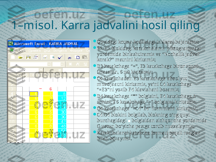 1–misol.  Karra jadvalini hosil qiling   

Quyidagi ketma-ketlikdagi ishlarni bajaramiz:

B2:H2 blokidagi katakchalarni  piktogrammasi 
yordamida birlashtiramiz va “Nechalik jadval 
kerak?” matnini kiritamiz;

D3 katakchaga “=”, E3 katakchaga biror sonni 
(masalan, 6 ni) kiritamiz;

C4 katakchadan E3 katakchaga  absolyut  
murojaat ni kiritamiz, ya’ni C4 katakchaga 
“=E3”ni yozib  F4  klavishani bosamiz;

D4 katakchaga “*” belgisini, E4 katakchaga 1 
sonini, F6 katakchaga “=” belgisini kiritamiz;

G4 katakchaga “=C4*E4” formulani kiritamiz;

C4:G4 blokini belgilab, blokning o‘ng quyi 
burchagidagi   belgisidan sichqoncha yordamida ■
G ustun bo‘yicha pastga tortib nusxalaymiz;

Katakchalarni katakcha formati orqali ranglar 
bilan bezaymiz. 