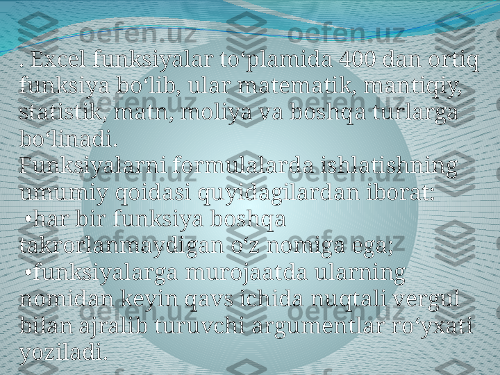 . Excel funksiyalar to‘plamida 400 dan ortiq 
funksiya bo‘lib, ular matematik, mantiqiy, 
statistik, matn, moliya va boshqa turlarga 
bo‘linadi.
Funksiyalarni formulalarda ishlatishning 
umumiy qoidasi quyidagilardan iborat:
 • har bir funksiya boshqa 
takrorlanmaydigan o‘z nomiga ega;
 • funksiyalarga murojaatda ularning 
nomidan keyin qavs ichida nuqtali vergul 
bilan ajralib turuvchi argumentlar ro‘yxati 
yoziladi. 