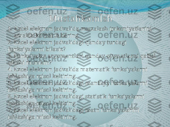 1. Excel elektron jadvalida nusxalash imkoniyatlarini 
amalda ko’rsatib bering.
2.  Excel elektron jadvalidagi qanday turdagi 
funksiyalarni bilasiz?
3.  Funksiyalar argumentlari qanday qiymatlarni qabul 
qilishi mumkin?
4.  Excel elektron jadvalida matematik funksiyalarni 
ishlashiga misol keltiring.
5.  Excel elektron jadvalidagi mantiqiy funksiyalarni 
ishlashiga misol keltiring.
6.  Excel elektron jadvalidagi statistik funksiyalarni 
ishlashiga misol keltiring.
7.  Excel elektron jadvalidagi matn funksiyalarini 
ishlashiga misol keltiring. Must ahkamlsh 