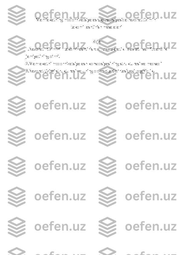 Mamlakatning modernizatsiyalash konsepsiyasida nazorat tizimini
takomillashtirish masalalari
Reja
1.Nazorat   tizimini   takomillashtirishda   demokratik   davlat   va   fuqarolik
jamiyatining o‘rni.
2.Mamlakatni modernizatsiyalash konsepsiyasining strukturasi va maqsadi
3.Nazorat tizimi strukturasi va uning elementlari o‘rtasidagi bog‘liqlik. 