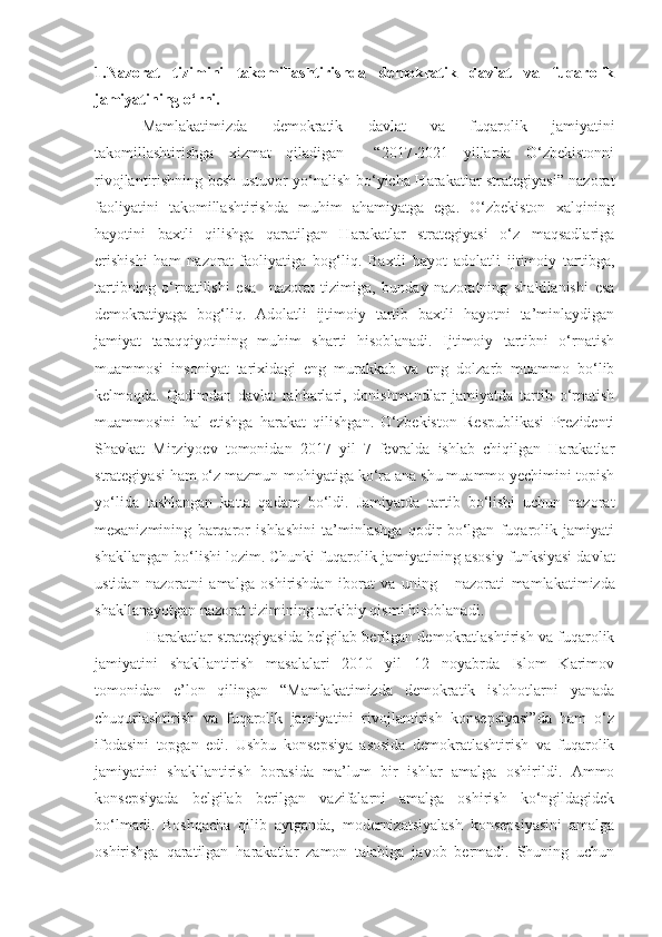 1.Nazorat   tizimini   takomillashtirishda   demokratik   davlat   va   fuqarolik
jamiyatining o‘rni.
Mamlakatimizda   demokratik   davlat   va   fuqarolik   jamiyatini
takomillashtirishga   xizmat   qiladigan     “2017-2021   yillarda   O‘zbekistonni
rivojlantirishning besh ustuvor yo‘nalish bo‘yicha Harakatlar strategiyasi” nazorat
faoliyatini   takomillashtirishda   muhim   ahamiyatga   ega.   O‘zbekiston   xalqining
hayotini   baxtli   qilishga   qaratilgan   Harakatlar   strategiyasi   o‘z   maqsadlariga
erishishi   ham   nazorat   faoliyatiga   bog‘liq.   Baxtli   hayot   adolatli   ijtimoiy   tartibga,
tartibning   o‘rnatilishi   esa     nazorat   tizimiga,   bunday   nazoratning   shakllanishi   esa
demokratiyaga   bog‘liq.   Adolatli   ijtimoiy   tartib   baxtli   hayotni   ta’minlaydigan
jamiyat   taraqqiyotining   muhim   sharti   hisoblanadi.   Ijtimoiy   tartibni   o‘rnatish
muammosi   insoniyat   tarixidagi   eng   murakkab   va   eng   dolzarb   muammo   bo‘lib
kelmoqda.   Qadimdan   davlat   rahbarlari,   donishmandlar   jamiyatda   tartib   o‘rnatish
muammosini   hal   etishga   harakat   qilishgan.   O‘zbekiston   Respublikasi   Prezidenti
Shavkat   Mirziyoev   tomonidan   2017   yil   7   fevralda   ishlab   chiqilgan   Harakatlar
strategiyasi ham o‘z mazmun-mohiyatiga ko‘ra ana shu muammo yechimini topish
yo‘li da   tashlangan   katta   qadam   bo‘l di .   Jamiyatda   tartib   bo‘lishi   uchun   nazorat
mexanizmining   barqaror   ishlashini   ta’minlashga   qodir   bo‘lgan   fuqarolik   jamiyati
shakllangan bo‘lishi lozim. Chunki fuqarolik jamiyati ning asosiy funksiyasi davlat
ustidan   nazoratni   amalga   oshirishdan   iborat   va   uning       nazorati   mamlakatimizda
shakllanayotgan  nazorat tizimining tarkibiy qismi   hisoblanadi.
  Harakatlar strategiyasida belgilab berilgan demokratlashtirish va fuqarolik
jamiyatini   shakllantirish   masalalari   2010   yil   12   noyabrda   Islom   Karimov
tomonidan   e’lon   qilingan   “Mamlakatimizda   demokratik   islohotlarni   yanada
chuqurlashtirish   va   fuqarolik   jamiyatini   rivojlantirish   konsepsiyasi”da   ham   o‘z
ifodasini   topgan   edi.   Ushbu   konsepsiya   asosida   demokratlashtirish   va   fuqarolik
jamiyatini   shakllantirish   borasida   ma’lum   bir   ishlar   amalga   oshirildi.   Ammo
konsepsiyada   belgilab   berilgan   vazifalarni   amalga   oshirish   ko‘ngildagidek
bo‘lmadi.   Boshqacha   qilib   aytganda,   modernizatsiyalash   konsepsiyasini   amalga
oshirishga   qaratilgan   harakatlar   zamon   talabiga   javob   bermadi.   Shuning   uchun 