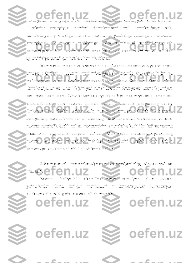 nazariyadan   amaliyotga   o‘tish   maqsadida   Harakatlar   strategiyasi   ishlab   chiqildi.
Harakatlar   strategiyasi   nominal   demokratiyani   real   demokratiyaga   yoki
demokratiyaning   shakliga   munosib   mazmunini   yaratishga   qaratilgan.   Harakatlar
strategiyasi   o‘z   mazmun   mohiyatiga   ko‘ra   mamlakatni   modernizatsiyalash
konsepsiyasini   faqat   davom   ettirish   emas,   balki   uni   takomillashtirish   va   reallikka
aylantirishga qaratilgan harakat ham hisoblanadi.
Mamlakatni modernizatsiyalash har bir fuqaroni modernizatsiyalash orqali
amalga   oshiriladi.   Fuqaroni   modernizatsiyalash   deganda   shaxsning   bilim   va
ma’naviyatini   zamon   talablariga   moslashtirishni   tushunish   lozim.   Zamon   talabi
demokratiyadan va fuqarolik jamiyati qurishdan, demokratiya va fuqarolik jamiyati
esa   nazoratdan iborat. Chunki demokratiya bu nafaqat hokimiyat xalq tomonidan
shakllantirilishi,   balki   nazorat   qilinishi   hamdir.   Fuqarolik   jamiyatining   asosiy
funksiyasi   esa   davlat   ustidan   xalq   nazoratini   amalga   oshirish   hisoblanadi.
Jamiyatdagi nazorat tizimi har bir odamdagi ichki nazoratdan shakllanadi va ichki
nazorat qanchalik kuchli bo‘lsa, nazorat tizimi shunchalik kuchli bo‘ladi  va nazorat
mexanizmi   shunchalik   barqaror   bo‘ladi .   Mamlakatni   modernizatsiyalashning
nazorat   faoliyatini   takomillshatirishdagi   ahamiyatini   anglab   olish   uchun
konsepsiya strukturasini tahlil qilish kerak bo‘ladi.
2.Mamlakatni   modernizatsiyalash   konsepsiyasining   strukturasi   va
maqsadi
Nazorat   faoliyatini   takomillashtirishga   qaratilgan   o ltita   ustuvor
yo‘nalishdan   iborat   bo‘lgan   mamlakatni   modernizatsiyalash   konsepsiyasi
strukturasini quyidagicha tasavvur qilish mumkin: 