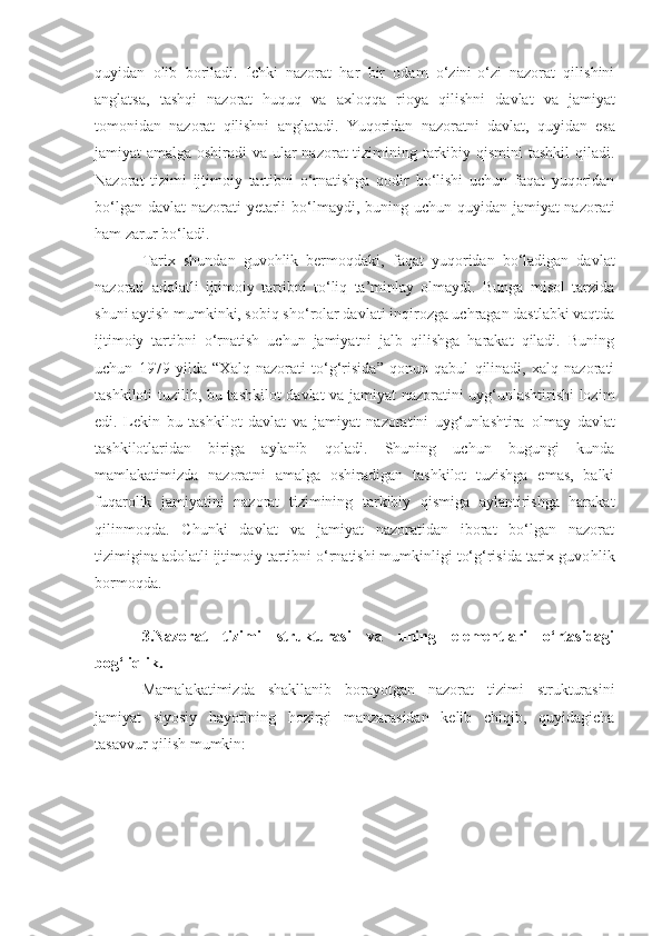 quyidan   olib   boriladi.   Ichki   nazorat   har   bir   odam   o‘zini-o‘zi   nazorat   qilishini
anglatsa,   tashqi   nazorat   huquq   va   axloqqa   rioya   qilishni   davlat   va   jamiyat
tomonidan   nazorat   qilishni   anglatadi.   Yuqoridan   nazoratni   davlat,   quyidan   esa
jamiyat amalga oshiradi  va ular  nazorat  tizimining tarkibiy qismini  tashkil  qiladi.
Nazorat   tizimi   ijtimoiy   tartibni   o‘rnatishga   qodir   bo‘lishi   uchun   faqat   yuqoridan
bo‘lgan davlat  nazorati yetarli   bo‘lmaydi,   buning uchun quyidan jamiyat nazorati
ham  zarur  bo‘l ad i. 
Tarix   shundan   guvohlik   bermoqdaki,   faqat   yuqoridan   bo‘ladigan   davlat
nazorati   adolatli   ijtimoiy   tartibni   to‘liq   ta’minlay   olmaydi.   Bunga   misol   tarzida
shuni aytish mumkinki, sobiq sh o‘ rolar davlati inqirozga uchragan dastlabki vaqtda
ijtimoiy   tartibni   o‘rnatish   uchun   jamiyatni   jalb   qilishga   harakat   qiladi.   Buning
uchun   1979   yilda   “X alq   nazorati   to‘g‘risida ”   qonun   qabul   qilinadi,   xalq   nazorati
tashkiloti tuzilib,   bu tashkilot davlat va jamiyat nazoratini uyg‘unlashtirishi lozim
edi.   Lekin   bu   tashkilot   davlat   va   jamiyat   nazoratini   uyg‘unlashtira   olmay   davlat
tashkilotlaridan   biriga   aylanib   qoladi.   Shuning   uchun   bugungi   kunda
mamlakatimizda   nazoratni   amalga   oshiradigan   tashkilot   tuzishga   emas,   balki
fuqarolik   jamiyatini   nazorat   tizimining   tarkibiy   qismiga   aylantirishga   harakat
qilinmoqda.   Chunki   davlat   va   jamiyat   nazoratidan   iborat   bo‘lgan   nazorat
tizimigina adolatli ijtimoiy tartibni o‘rnatishi mumkinligi to‘g‘risida tarix guvo h lik
bormoqda.
3.Nazorat   tizimi   strukturasi   va   uning   elementlari   o‘rtasidagi
bog‘liqlik.
Mamal a katimizda   shakllanib   borayotgan   nazorat   tizimi   strukturasini
jamiyat   siyosiy   hayotining   hozirgi   manzarasidan   kelib   chiqib,   quyidagicha
tasavvur qilish mumkin: 