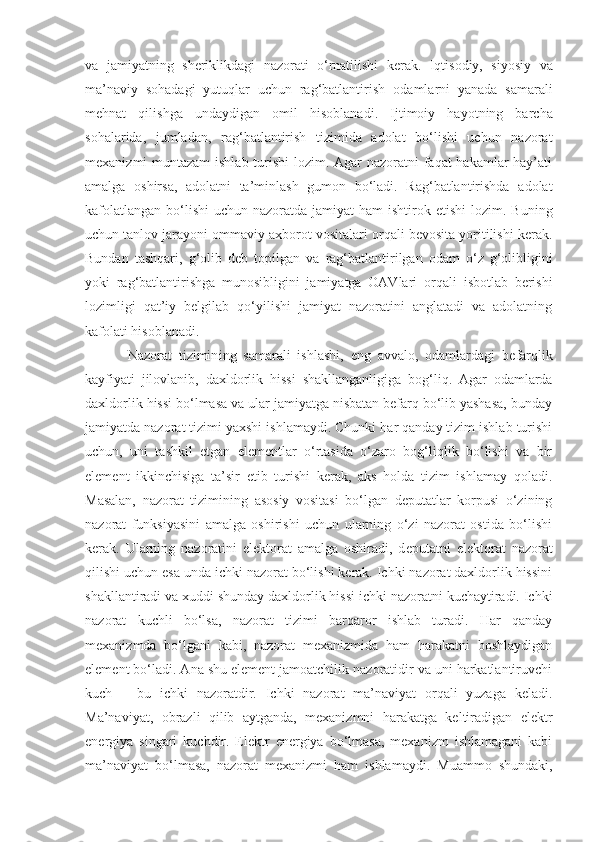 va   jamiyatning   sheriklikdagi   nazorati   o‘rnatilishi   kerak.   Iqtisodiy,   siyosiy   va
ma’naviy   sohadagi   yutuqlar   uchun   rag‘batlantirish   odamlarni   yanada   samarali
mehnat   qilishga   undaydigan   omil   hisoblanadi.   Ijtimoiy   hayotning   barcha
sohalarida,   jumladan,   r ag‘batlantirish   tizimida   adolat   bo‘lishi   uchun   nazorat
mexaniz mi muntazam  ishlab turishi  lozim. Agar nazoratni faqat hakamlar hay’ati
amalga   oshirsa,   adolatni   ta’minlash   gumon   bo‘ladi.   Rag‘batlantirishda   adolat
kafolatlangan  bo‘lishi  uchun nazoratda jamiyat  ham  ishtirok   etishi  lozim. Buning
uchun tanlov jarayoni ommaviy axborot vositalari orqali bevosita yoritilishi kerak.
Bundan   tashqari,   g‘olib   deb   topilgan   va   rag‘batlantirilgan   odam   o‘z   g‘olibligini
yoki   rag‘batlantirishga   munosibligini   jamiyatga   OAVlari   orqali   isbotlab   berishi
lozimligi   qat’iy   belgilab   qo‘yilishi   jamiyat   nazoratini   anglatadi   va   adolatning
kafolati   hisoblanadi.
Nazorat   tizimin i ng   samarali   ishlashi,   eng   avvalo,   odamlardagi   befarqlik
kayfiyati   jilovlanib,   daxldorlik   hissi   shakllanganligi ga   bog‘liq.   Agar   odamlarda
daxldorlik hissi bo‘lmasa va ular jamiyatga nisbatan befarq bo‘lib yashasa, bunday
jamiyatda nazorat tizimi yaxshi ishlamaydi. Chunki har qanday tizim ishlab turishi
uchun,   uni   tashkil   etgan   elementlar   o‘rtasida   o‘zaro   bog‘liqlik   bo‘lishi   va   bir
element   ikkinchisiga   ta’sir   etib   turishi   kerak,   aks   holda   tizim   ishlamay   qoladi.
Masalan,   nazorat   tizimining   asosiy   vositasi   bo‘lgan   deputatlar   korpusi   o‘zining
nazorat   funksiyasini   amalga   oshirishi   uchun   ularning   o‘zi   nazorat   ostida   bo‘lishi
kerak.   Ularning   nazoratini   elektorat   amalga   oshiradi,   d eputatni   e lektorat   nazorat
qilishi uchun  esa  unda ichki nazorat bo‘lishi kerak. Ichki nazorat daxldorlik hissini
shakllantiradi va xuddi shunday daxldorlik hissi ichki nazoratni kuchaytiradi. Ichki
nazorat   kuchli   bo‘lsa,   nazorat   tizimi   barqaror   ishlab   turadi.   Har   qanday
mexanizmda   bo‘lgani   kabi,   nazorat   mexanizmida   ham   harakatni   boshlaydigan
element bo‘ladi. Ana shu element jamoatchilik nazoratidir va uni harkatlantiruvchi
kuch   –   bu   ichki   nazoratdir.   I chki   nazorat   ma’naviyat   orqali   yuzaga   keladi.
Ma’naviyat,   obrazli   qilib   aytganda,   mexanizmni   harakatga   keltiradigan   elektr
energiya   singari   kuchdir.   Elektr   energiya   bo‘lmasa,   mexanizm   ishlamagani   kabi
ma’naviyat   bo‘lmasa,   nazorat   mexanizmi   ham   ishlamaydi.   Muammo   shundaki, 