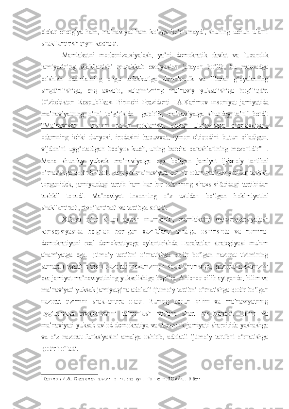 elektr   energiya   ham,   ma’naviyat   ham   ko‘zga   ko‘rinmaydi,   shuning   uchun   ularni
shakllantirish qiyin kechadi.
Mamlakatni   modernizatsiyalash,   ya’ni   demokratik   davlat   va   f uqarolik
jamiyatining   shakllanishi   murakkab   evolyusion   jarayon   bo‘lib,   bu   maqsadga
erishish   odamlarning   ongu   tafakkuriga   demokratik   va   liberal   g‘oyalarning
singdirilishiga,   eng   avvalo ,   xalqimizning   ma’naviy   yuksalishiga   bog‘liqdir.
O‘zbekiston   R espublikasi   Birinchi   Prezidenti   I.A.Karimov   insoniyat   jamiyatida
ma’naviyatning   o‘rni   to‘g‘risida     gapirib,   ma’naviyatga   shunday   ta’rif   berdi :
“   Ma’naviyat   –   insonni   ruhan   poklanish,   qalban   ulg‘ayishga   chorlaydigan,   
odamning   ichki   dunyosi,   irodasini   baquvvat,   iymon-e’tiqodini   butun   qiladigan,
vijdonini   uyg‘otadigan   beqiyos   kuch,   uning   barcha   qarashlarining   mezonidir    ”   1
     .
Mana   shunday   yuksak   ma’naviyatga   ega   bo‘lgan   jamiyat   ijtimoiy   tartibni
o‘rnatishga qodir bo‘ladi.  Jamiyat ma’naviyati har bir odam ma’naviyatidan tashkil
topganidek,   jamiyatdagi   tartib   ham   har   bir   odamning   shaxs   sifatidagi   tartibidan
tashkil   topadi.   Ma’naviyat   insonning   o‘z   ustidan   bo‘lgan   hokimiyatini
shakllantiradi, rivojlantiradi va tartibga soladi.
Xulosa   qilib   shuni   aytish   mumkinki,   mamlakatni   modernizatsiyalash
konsepsiyasi da   belgilab   berilgan   vazifalarni   amalga   oshirishda   va   nominal
demokratiyani   real   demokratiyaga   aylantirishda   Harakatlar   strategiyasi   muhim
ahamiyatga   ega.   Ijtimoiy   tartibni   o‘rnatishga   qodir   bo‘lgan   nazorat   tizimining
samarali   ishlab   turishi   nazorat   mexanizmini   shakllantirish ga ,   nazorat   mexanizmi
esa jamiyat ma’naviyatining yuksalish i ga bog‘liq. Aniqroq qilib aytganda, bilim va
ma’naviyat i  yuksak jamiyatgina  adolatli  ijtimoiy tartibni o‘rnatishga qodir bo‘lgan
nazorat   tizimini   shakllantira   oladi.   Buning   uchun   bilim   va   ma’naviyatning
uyg‘unlikda   rivojlanishini   ta’minlash   muhim   shart   hisoblanadi.   Bilim   va
ma’naviyati yuksak avlod demokratiya va fuqarolik jamiyati sharoitida yashashga
va   o‘z   nazorat   funksiyasini   amalga   oshirib,   adolatli   ijtimoiy   tartibni   o‘rnatishga
qodir bo‘ladi.
1
Каримов И.А. Юксак маънавият – енгилмас куч. –Тошкент. 2008йил.19-бет 