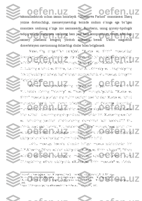 takomillashtirish   uchun   zamin   hozirlaydi.   “Xusrav   va   Farhod”   munozarasi   Sharq
yozma   dostonchiligi,   masnaviynavisligi   tarixida   muhim   o’ringa   ega   bo’lgan
munozara   usulining   o’ziga   xos   namunasidir.   Binobarin,   uning   qiyosiy-tipologik
tadqiq   etilishi   munozara   usulining   ham   janr   ham   kompozitsion   vosita   sifatidagi
nazariy   jihatlarini   kengroq   yoritish   imkonini   beradi.   Ushbu   magistrlik
dissertatsiyasi mavzusining dolzarbligi shular bilan belgilanadi.
Mavzuning   o`rganilish   darajasi.   “Xusrav   va   Shirin”   mavzusidagi
dostonlarni   aniqlash,   o‘rganish   va   qiyoslashga   doir   jahon   adabiyotshunosligida
ko‘plab   ilmiy-tanqidiy   asarlar,   monografiyalar   yozilgan.   Xususan,   chex   olimi
G.Dudaning   «Farhod   va   Shirin»,   rus   olimlari   A.E.Krimskiy   va   I.Braginskiyning
fors-tojik adabiyoti tarixiga bag‘ishlangan qator asarlarida   shu mavzuga doir ayrim
fikrlar bildirilgan.
XX   asr   navoiyshunosligining   poydevorini   qo’ygan   olimlardan   biri
Y.E.Bertels   o’zining   “Nizomiy”   va   “Navoiy”   monografiyalarida   “Xusrav   va
Shirin” mavzusida yozilgan eng muhim asarlarni tavsiflar ekan Xusrav va Farhod
munozarasi   haqida   ham   qisman   to’xtalib   o’tadi,   uni   (Nizomiy   dostonidagi
munozarani)   jang   maydonidagi   qilichlar   zarbiga   qiyoslaydi:   “Farhodning   Xusrav
bilan   suhbati   –   dostonning   eng   shoyondiqqat   o’rinlaridan   biri.   Xusravning   savollari
va   Farhodning   javoblari   qilichbozlarning   shamshirlari   kabi   kesishadi”. 5
  Shu
o’rinda   qayd   etish   lozimki,   Y.E.Bertelsning   “Navoiy”   monografiyasi   taniqli   olim
va   tarjimot   professor   I.K.Mirzayev   tomonidan   tarjima   qilinib   nashr   ettirilganligi
adabiyotshunoslik sohasidagi muhim hodisalardan biri bo’ldi.
Ushbu   mavzuga   bevosita   aloqador   bo‘lgan   maxsus   tadqiqotlardan   biri
G.Y.Alievning   “Sharq   xalqlari   adabiyotida   Xusrav   va   Shirin   afsonasi” 6
,   “Sharq
xalqlari   adabiyotida   Nizomiyning   mavzu   va   sujetlari” 7
,   turkman   olimi
G‘.Begdelining  «Sharq	  adabiyotida   «Xusrav	  va   Shirin	  mavzusi» 8	 
va   o‘zbek
5
BertelsY.E.   Navoiy   (RustilidanI.Mirzayevtarjimasi)   –   Toshkent:   Tafakkurqanoti,   2015.   234- bet.
6
Алиев   Г.Ю.Легенда   о   Хусраве   и   Ширин   в   литературе   народов   Востока.   –   М.:   Наука,   1960.
7
 Алиев Г.Ю. Темы и сюжеты Низами в литературах народов Востока.   – М.: Изд. Восточной литературы,  
1985.
8
BegdeliG‘.Shergedebiyatinda   «XosravvaShirin»   mo‘vzusu.   –   Bakы:   Elm,   1970. 