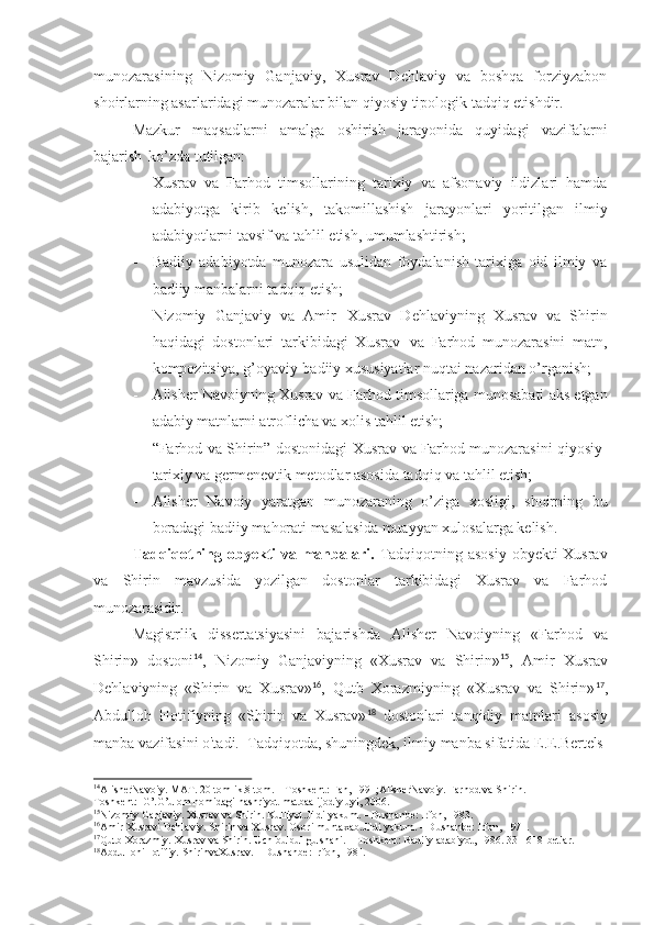 munozarasining   Nizomiy   Ganjaviy,   Xusrav   Dehlaviy   va   boshqa   forziyzabon
shoirlarning asarlaridagi munozaralar bilan qiyosiy tipologik tadqiq etishdir.
Mazkur   maqsadlarni   amalga   oshirish   jarayonida   quyidagi   vazifalarni
bajarish   ko’zda tutilgan:
- Xusrav   va   Farhod   timsollarining   tarixiy   va   afsonaviy   ildizlari   hamda
adabiyotga   kirib   kelish,   takomillashish   jarayonlari   yoritilgan   ilmiy
adabiyotlarni tavsif va tahlil etish, umumlashtirish;
- Badiiy   adabiyotda   munozara   usulidan   foydalanish   tarixiga   oid   ilmiy   va
badiiy manbalarni tadqiq etish;
- Nizomiy   Ganjaviy   va   Amir   Xusrav   Dehlaviyning   Xusrav   va   Shirin
haqidagi   dostonlari   tarkibidagi   Xusrav   va   Farhod   munozarasini   matn,
kompozitsiya, g’oyaviy-badiiy xususiyatlar nuqtai nazaridan o’rganish;
- Alisher Navoiyning Xusrav va Farhod timsollariga munosabati aks etgan
adabiy matnlarni atroflicha va xolis tahlil etish;
- “Farhod va Shirin” dostonidagi Xusrav va Farhod munozarasini qiyosiy-
tarixiy va germenevtik metodlar asosida tadqiq va tahlil etish;
- Alisher   Navoiy   yaratgan   munozaraning   o’ziga   xosligi,   shoirning   bu
boradagi badiiy mahorati masalasida muayyan xulosalarga kelish.
Tadqiqotning obyekti  va manbalari.   Tadqiqotning asosiy  obyekti  Xusrav
va   Shirin   mavzusida   yozilgan   dostonlar   tarkibidagi   Xusrav   va   Farhod
munozarasidir.
Magistrlik   dissertatsiyasini   bajarishda   Alisher   Navoiyning   «Farhod   va
Shirin»   dostoni 14
,   Nizomiy   Ganjaviyning   «Xusrav   va   Shirin» 15
,   Amir   Xusrav
Dehlaviyning   «Shirin   va   Xusrav» 16
,   Qutb   Xorazmiyning   «Xusrav   va   Shirin» 17
,
Abdulloh   Hotifiyning   «Shirin   va   Xusrav» 18
  dostonlari   tanqidiy   matnlari   asosiy
manba   vazifasini o'tadi.   Tadqiqotda,   shuningdek,   ilmiy   manba   sifatida   E.E.Bertels
14
AlisherNavoiy. MAT. 20 tomlik.8-tom. – Toshkent: Fan, 1991;AlisherNavoiy. Farhod va Shirin. –
Toshkent:   G’.G’ulom nomidagi nashriyot-matbaa ijodiy uyi, 2006.
15
Nizomiy   Ganjaviy.   Xusrav   va   Shirin.   Kulliyot.Jildi   yakum.   –   Dushanbe:   Irfon,   1983.
16
Amir   Xusravi   Dehlaviy.   Shirin   va   Xusrav.   Osori   muntaxab.Jildi   yakum.   –   Dushanbe:   Irfon,   1971.
17
Qutb   Xorazmiy.   Xusrav   va   Shirin.   Uch   bulbul   gulshani. –   Toshkent:   Badiiy   adabiyot,   1986.   331-618- betlar.
18
AbdullohiHotifiy.   ShirinvaXusrav.   –   Dushanbe:   Irfon,   1981. 
