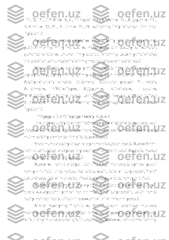 [14,   15,   16],   G.Y.Aliev   [8,   9],   G‘.Begdeli   [13],   S.Erkinov   [39],   A.Qayumov   [42],
N.Komilov   [23,   2s,   S.Tohirov   [34,   35]   kabilarning   ilmiy   ishlaridan   o’rni   bilan
foydalanildi.
Tadqiqotning metodologiyasi  va metodi.   Milliy istiqlol  mafkurasi  hamda
yurtboshimizning   milliy   mafkura   va   madaniyatga   doir   dasturiy   ko’rsatmalari,
gumanitar   sohalar   va   umuman   ilmiy   tadqiqot   ishlarining   ustuvor   yo’nalishlariga
oid qarashlari ushbu magistrlik ishining metodologik asosini tashkil etadi.
Mavzuni   izchil   va   atroflicha   yoritish   maqsadida   ilmiy   bilishga   asoslangan
qiyosiy-tarixiy, qiyosiy-tipologik, ilmiy tavsif  va sharh metodlaridan foydalanildi.
Adabiyotshunoslik   sohasida   fundamental   tadqiqotlar   yaratgan   Y.E.Bertels,
A.Haitmetov,   B.Valixo’jayev,   A,Qayumov,   R.Orzibekov,   I.Haqqulov,
M.Muhiddinov,   D.Salohiy   hamda   ushbu   mavzuga   bevosita   aloqador   bo’lgan
S.Erkinov,   S.Tohirov   kabi   olimlarning   ilmiy   ishlaridagi   tadqiqot   metodlaridan
foydalanildi.
Himoyaga   olib   chiqilayotgan   asosiy   holatlar:
Fors-tojik va turkiy dostonchilik (masnaviynavislik) tarixida munozara usuli
o’ziga   xos  o’ringa  ega .   Qator   dostonlarda  munozara  asar  kompozitsiyasining  eng
muhim tarkibiy qismlaridan biri sifatida gavdalanadi.
Sharq mumtoz adabiyotidagi ishqiy-romantik   sujetlar orasida Xusrav-Shirin-
Farhod uchburchagi  ziddiyatga boy ekanligi bilan ajralib turadi.Asarlarda mazkur
ziddiyatning turli talqinlari kuzatiladi.
Xusrav   va   Farhod   ziddiyati   ular   o’rtasidagi   munozarada   ayniqsa   yaqqol
namoyon   bo’ladi.   Unda   nafaqat   ikki   tabaqa   vakili,   balki   xil   dunyoqarash,   “ishq”
tushunchasiga ikki xil munosabat o’rtasidagi ziddiyat sifatida namoyon bo’ladi.
Munozaralarning   matnini   qiyosiy-tipologik   tadqiq   etish,   sharhlash,   lingvo-
poetik   xususiyatlarini   yoritish   har   bir   muallifning   dunyoqarashi,   uslubi   hamda
badiiy mahorati haqida to’laqonli tasavvur hosil qilish imkonini yaratadi.
Alisher   Navoiyning   “Farhod   va   Shirin”   dostoni   tarkibidagi   munozara
Nizomiy   an’analari   asosida   yaratilgan   bo’lsa-da,   g’oyaviy-badiiy   xususiyatlariga
ko’ra oldingi munozaralardan ajralib turadi. Unda Xusrav va Farhod timsollarining 