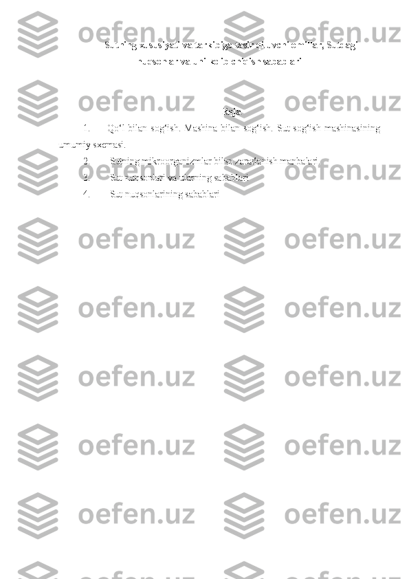 Sutning xususiyati va tarkibiga tasir qiluvchi omillar, Sutdagi
nuqsonlar va uni kelib chiqish sabablari
Reja
1. Qo‘l  bilan sog‘ish.  Mashina  bilan sog‘ish.  Sut  sog‘ish  mashinasining
umumiy sxemasi.
2.  Sutning mikroorganizmlar bilan zararlanish manbalari. 
3.  Sut nuqsonlari va ularning sabablari
4.  Sut nuqsonlarining sabablari 
