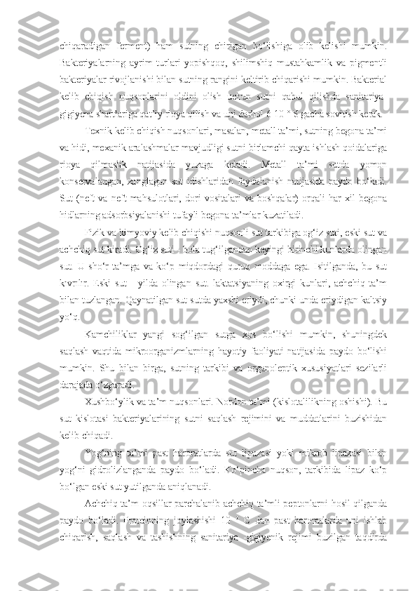 chiqaradigan   ferment)   ham   sutning   chirigan   bo‘lishiga   olib   kelishi   mumkin.
Bakteriyalarning   ayrim   turlari   yopishqoq,   shilimshiq   mustahkamlik   va   pigmentli
bakteriyalar rivojlanishi bilan sutning rangini keltirib chiqarishi mumkin. Bakterial
kelib   chiqish   nuqsonlarini   oldini   olish   uchun   sutni   qabul   qilishda   sanitariya-
gigiyena shartlariga qat’iy rioya qilish va uni darhol 6-10 ° S gacha sovitish kerak.
Texnik kelib chiqish nuqsonlari, masalan, metall ta’mi, sutning begona ta’mi
va hidi, mexanik aralashmalar mavjudligi sutni birlamchi qayta ishlash qoidalariga
rioya   qilmaslik   natijasida   yuzaga   keladi.   Metall   ta’mi   sutda   yomon
konservalangan,   zanglagan   sut   idishlaridan   foydalanish   natijasida   paydo   bo‘ladi.
Sut   (neft   va   neft   mahsulotlari,   dori   vositalari   va   boshqalar)   orqali   har   xil   begona
hidlarning adsorbsiyalanishi tufayli begona ta’mlar kuzatiladi.
Fizik va kimyoviy kelib chiqishi nuqsonli sut tarkibiga og‘iz suti, eski sut va
achchiq sut kiradi. Og‘iz suti - bola tug‘ilgandan keyingi birinchi kunlarda olingan
sut.   U   sho‘r   ta’mga   va   ko‘p   miqdordagi   quruq   moddaga   ega.   Isitilganda,   bu   sut
kıvrılır.   Eski   sut   -   yilda   olingan   sut.   laktatsiyaning   oxirgi   kunlari,   achchiq   ta’m
bilan tuzlangan. Qaynatilgan sut sutda yaxshi eriydi, chunki unda eriydigan kaltsiy
yo‘q.
Kamchiliklar   yangi   sog‘ilgan   sutga   xos   bo‘lishi   mumkin,   shuningdek
saqlash   vaqtida   mikroorganizmlarning   hayotiy   faoliyati   natijasida   paydo   bo‘lishi
mumkin.   Shu   bilan   birga,   sutning   tarkibi   va   organoleptik   xususiyatlari   sezilarli
darajada o‘zgaradi.
Xushbo‘ylik va ta’m nuqsonlari. Nordon ta’mi (kislotalilikning oshishi). Bu
sut   kislotasi   bakteriyalarining   sutni   saqlash   rejimini   va   muddatlarini   buzishidan
kelib chiqadi.
Yog‘ning   ta’mi   past   haroratlarda   sut   lipazasi   yoki   mikrob   lipazasi   bilan
yog‘ni   gidrolizlanganda   paydo   bo‘ladi.   Ko‘pincha   nuqson,   tarkibida   lipaz   ko‘p
bo‘lgan eski sut yutilganda aniqlanadi.
Achchiq ta’m oqsillar parchalanib achchiq ta’mli peptonlarni hosil qilganda
paydo   bo‘ladi.   Proteinning   joylashishi   10   °   C   dan   past   haroratlarda   uni   ishlab
chiqarish,   saqlash   va   tashishning   sanitariya   -gigiyenik   rejimi   buzilgan   taqdirda 