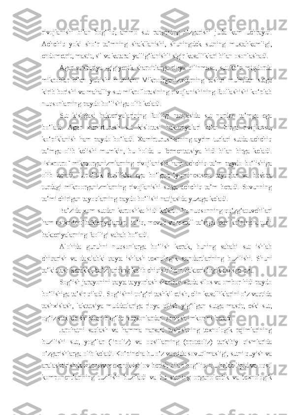 rivojlanishi   bilan   bog‘liq,   ammo   sut   rangining   o‘zgarishi   juda   kam   uchraydi.
Achchiq   yoki   sho‘r   ta’mning   shakllanishi,   shuningdek   sutning   mustahkamligi,
endometrit, mastit, sil va kataral yallig‘lanishli sigir kasalliklari bilan osonlashadi.
Agar   sanitariya   -gigiyenik   sharoitlarga   rioya   qilinmasa,   sut   ko‘p   miqdorda
mikroblar   bilan   yuqishi   mumkin.   Mikroorganizmlarning   tashqi   muhitdan   sutga
kirib borishi va mahalliy sut mikroflorasining rivojlanishining faollashishi ko‘plab
nuqsonlarning paydo bo‘lishiga olib keladi.
Sut   kislotasi   bakteriyalarining   faolligi   natijasida   sut   nordon   ta’mga   ega
bo‘ladi.   Agar   xamirturush   sut   kislotasi   bakteriyalari   bilan   birga   rivojlansa,
ko‘piklanish   ham   paydo   bo‘ladi.   Xamirturushlarning   ayrim   turlari   sutda   achchiq
ta’mga   olib   kelishi   mumkin,   bu   holda   u   fermentatsiya   hidi   bilan   birga   keladi.
Psixrotrof   mikroorganizmlarning   rivojlanishi   ham   achchiq   ta’m   paydo   bo‘lishiga
olib   keladi.   Lipolitik   faollikka   ega   bo‘lgan   lyuminestsent   tayoqlar   va   boshqa
turdagi   mikroorganizmlarning   rivojlanishi   sutga   achchiq   ta’m   beradi.   Sovunning
ta’mi chirigan tayoqlarning paydo bo‘lishi natijasida yuzaga keladi.
Ba’zida xom sutdan kartoshka hidi keladi. Bu nuqsonning qo‘zg‘atuvchilari
ham psixrotrof bakteriyalardir. Baliq, mevali va metall ta’mga ham ko‘pincha turli
bakteriyalarning faolligi sabab bo‘ladi.
Alohida   guruhni   nuqsonlarga   bo‘lish   kerak,   buning   sababi   sut   ishlab
chiqarish   va   dastlabki   qayta   ishlash   texnologik   standartlarining   buzilishi.   Shuni
ta’kidlash kerakki, ba’zilarining kelib chiqishi ham bakteriologik asosga ega.
Sog‘ish jarayonini qayta tayyorlash shartlari sutda silos va ombor hidi paydo
bo‘lishiga ta’sir qiladi. Sog‘ishni to‘g‘ri tashkil etish, elin kasalliklarini o‘z vaqtida
tashxislash,   laktatsiya   muddatlariga   rioya   qilish   yig‘ilgan   sutga   mastit,   eski   sut,
og‘iz suti kirishi bilan bog‘liq nuqsonlardan qochish imkonini beradi.
Jarohatni   saqlash   va   hamma   narsani   tashishning   texnologik   rejimlarining
buzilishi   sut,   yog‘lar   (lipoliz)   va   oqsillarning   (proteoliz)   tarkibiy   qismlarida
o‘zgarishlarga olib keladi. Ko‘pincha bu o‘z vaqtida sovutilmasligi, sutni quyish va
aralashtirishda intensiv mexanik ishlov berish bilan bog‘liq. Bu holda lipid va oqsil
komponentlarining   tuzilishi   buziladi   va   bu   sutning   organoleptik   va   texnologik 