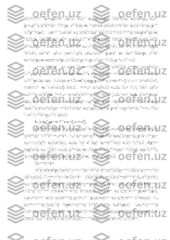 ehtimolini   kamaytirish   uchun   sutni   saqlanmagan   idishlarda   saqlashga,   sutni
yorug‘lik ta’siridan himoya qilishga va intensiv aralashtirishdan  saqlanishiga  yo‘l
qo‘yilmaydi. Havoni tozalash sut tarkibidagi kislorod miqdorining pasayishiga va
natijada   oksidlangan   ta’m   paydo   bo‘lishiga   yordam   beradi.   Mikrobiologik   kelib
chiqadigan   hid   va   ta’m   nuqsonlari   sut   olish,   uni   tashish,   tashish,   birlamchi   qayta
ishlash,   tashish   uchun   texnologik   uskunalarni   yuvish   va   dezinfektsiya   qilish
sanitariya va veterinariya qoidalariga rioya qilgan holda yo‘q qilinadi.
Immun   tana   Har   qaysi   hayvonlar   qonining   tarkibida   immun   tanachalar
bo‘lganligi   uchun,   har   xildagi   kasallik   chaqiradigan   mikroblar   bilan   ko‘rashish
qobiliyatiga   ega.   Bularga   antitoksin,   agglyutinin,   opsonin   (oq   qon   tanachalari,
presipitin   va   boshqalar)   kiradi.   Immun   tanachalar   sutda   ham   bor,   lekin   og‘iz
sutining   tarkibida   immun   tanachalarining   bo‘lishligi   juda   ham   katta   ahamiyatga
ega,   chunki   bu   tanalar   orqali   yangi   tug‘ilgan   yosh   organizm   o‘zini   har   xildagi
kasallik chaqiradigan mikroblardan saqlaydi, hamda  yosh organizmda   immunitet
hosil bo‘lishiga olib keladi.
Sutdagi kamchiliklar (poroki)
Kelib   chiqishiga   binoan   sutdagi   kamchiliklar   ozuqadan   va   bakteriyalarning
ta’siridan bo‘lishi mumkin. Bundan tashqari hayvonlar kasallanganda, yoki olingan
sut   noto‘g‘ri   saqlashdan,   sutda   har   xildagi   kamchiliklar   sodir   bo‘ladi.   Ayrim
paytlarda   sut   o‘tkir   ozuqa   ta’miga   va   o‘ziga   xos   bo‘lmagan   hidlarga   ega   bo‘lib,
konsistensiyasi cho‘ziluvchan bo‘ladi va  rangi o‘zgaradi.
Gormonlar 
Ichki sekresiya bezlari tomonidan ishlab chiqariladigan moddalar gormonlar
deb ataladi. Gormonlar oksidlanish – tiklanishda, modda almashinishda, chiqarish,
sut   hosil   bo‘lish   jarayonida   katta   ahamiyatga   ega.   Misol   uchun     gipofiz   bezining
oldingi   bo‘limi   prolaktin   ishlab   chiqaradi,   prolaktin   sut   ajralishini   yaxshilaydi,
tuxumdonni   sariq   tanasining   gormoni   lyuteosteron   sut   ajralishni   to‘xtatadi.   Bu
gormonning   jadalligi   hayvonlarning   bo‘g‘ozligida   kuchayadi.   Tuxumdonning
boshqa gormoni follikulin sut bezi to‘qimalarining taraqqayotiga, o‘sishiga yordam
beradi. Sutning tarkibida boshqa gormonlar ham bor oksitosin, tiroksin. 